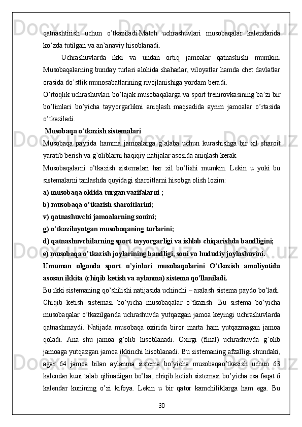 qatnashtirish   uchun   o’tkaziladi.Match   uchrashuvlari   musobaqalar   kalendarida
ko’zda tutilgan va an’anaviy hisoblanadi. 
Uchrashuvlarda   ikki   va   undan   ortiq   jamoalar   qatnashishi   mumkin.
Musobaqalarning bunday turlari alohida shaharlar, viloyatlar hamda chet davlatlar
orasida do’stlik munosabatlarining rivojlanishiga yordam beradi.
O’rtoqlik uchrashuvlari bo’lajak musobaqalarga va sport trenirovkasining ba’zi bir
bo’limlari   bo’yicha   tayyorgarlikni   aniqlash   maqsadida   ayrim   jamoalar   o’rtasida
o’tkaziladi.
 Musobaqa o’tkazish sistemalari
Musobaqa   paytida   hamma   jamoalarga   g’alaba   uchun   kurashishga   bir   xil   sharoit
yaratib berish va g’oliblarni haqiqiy natijalar asosida aniqlash kerak.
Musobaqalarni   o’tkazish   sistemalari   har   xil   bo’lishi   mumkin.   Lekin   u   yoki   bu
sistemalarni tanlashda quyidagi sharoitlarni hisobga olish lozim:
a) musobaqa oldida turgan vazifalarni ;
b) musobaqa o’tkazish sharoitlarini;
v) qatnashuvchi jamoalarning sonini;
g) o’tkazilayotgan musobaqaning turlarini;
d) qatnashuvchilarning sport tayyorgarligi va ishlab chiqarishda bandligini;
e) musobaqa o’tkazish joylarining bandligi, soni va hududiy joylashuvini.
Umuman   olganda   sport   o’yinlari   musobaqalarini   O’tkazish   amaliyotida
asosan ikkita (chiqib ketish va aylanma) sistema qo’llaniladi.
Bu ikki sistemaning qo’shilishi natijasida uchinchi – aralash sistema paydo bo’ladi.
Chiqib   ketish   sistemasi   bo’yicha   musobaqalar   o’tkazish.   Bu   sistema   bo’yicha
musobaqalar  o’tkazilganda  uchrashuvda   yutqazgan  jamoa  keyingi  uchrashuvlarda
qatnashmaydi.   Natijada   musobaqa   oxirida   biror   marta   ham   yutqazmagan   jamoa
qoladi.   Ana   shu   jamoa   g’olib   hisoblanadi.   Oxirgi   (final)   uchrashuvda   g’olib
jamoaga yutqazgan jamoa ikkinchi hisoblanadi. Bu sistemaning afzalligi shundaki,
agar   64   jamoa   bilan   aylanma   sistema   bo’yicha   musobaqao’tkazish   uchun   63
kalendar kuni talab qilinadigan bo’lsa, chiqib ketish sistemasi bo’yicha esa faqat 6
kalendar   kunining   o’zi   kifoya.   Lekin   u   bir   qator   kamchiliklarga   ham   ega.   Bu
30 