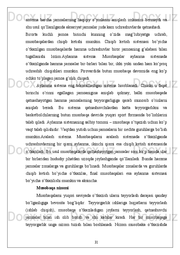 sistema   barcha   jamoalarning   haqiqiy   o’yinlarini   aniqlash   imkonini   bermaydi   va
shu usul qo’llanilganda aksariyat jamoalar juda kam uchrashuvlarda qatnashadi.
Birorta   kuchli   jamoa   birinchi   kunning   o’zida   mag’lubiyatga   uchrab,
musobaqalardan   chiqib   ketishi   mumkin.   Chiqib   ketish   sistemasi   bo’yicha
o’tkazilgan   musobaqalarda   hamma   uchrashuvlar   biror   jamoaning   g’alabasi   bilan
tugallanishi   lozim.Aylanma   sistema.   Musobaqalar   aylanma   sistemada
o’tkazilganda   hamma   jamoalar   bir-birlari   bilan  bir,  ikki   yoki   undan   ham   ko’proq
uchrashib   chiqishlari   mumkin.   Pirovardida   butun   musobaqa   davomida   eng   ko’p
ochko to’plagan jamoa g’olib chiqadi.
Aylanma   sistema   eng   takomillashgan   sistema   hisoblanadi.   Chunki   u   faqat
birinchi   o’rinni   egallagan   jamoanigina   aniqlab   qolmay,   balki   musobaqada
qatnashayotgan   hamma   jamoalarning   tayyorgarligiga   qarab   munosib   o’rinlarni
aniqlab   beradi.   Bu   sistema   qatnashuvchilardan   katta   tayyorgarlikni   va
basketbolchilarning   butun   musobaqa   davrida   yuqori   sport   formasida   bo’lishlarini
talab qiladi. Aylanma sistemaning salbiy tomoni – musobaqa o’tqazish uchun ko’p
vaqt talab qilishidir. Vaqtdan yutish uchun jamoalarni bir nechta guruhlarga bo’lish
mumkin.Aralash   sistema.   Musobaqalarni   aralash   sistemada   o’tkazilganda
uchrashuvlarning   bir   qismi   aylanma,   ikinchi   qismi   esa   chiqib   ketish   sistemasida
o’tkaziladi. Bu usul musobaqalarda qathashayotgan jamoalar soni ko’p hamda ular
bir   birlaridan   hududiy   jihatdan   uzoqda   joylashganda   qo’llaniladi.   Bunda   hamma
jamoalar zonalarga va guruhlarga bo’linadi. Musobaqalar zonalarda va guruhlarda
chiqib   ketish   bo’yicha   o’tkazilsa,   final   musobaqalari   esa   aylanma   sistemasi
bo’yicha o’tkazilishi mumkin va aksincha.
  Musobaqa nizomi
Musobaqalarni   yuqori   saviyada   o’tkazish   ularni   tayyorlash   darajasi   qanday
bo’lganligiga   bevosita   bog’liqdir.   Tayyorgarlik   ishlariga   hujjatlarni   tayyorlash
(ishlab   chiqish),   musobaqa   o’tkaziladigan   joylarni   tayyorlash,   qatnashuvchi
jamoalar   bilan   ish   olib   borish   va   shu   kabilar   kiradi.   Har   bir   musobaqaga
tayyorgarlik   unga   nizom   tuzish   bilan   boshlanadi.   Nizom   musobaka   o’tkazishda
31 
