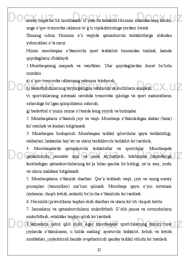 asosiy hujjat bo’lib hisoblanadi. U yoki bu tashkilot Nizomni oldindan aniq bilishi,
unga o’quv-trenirovka ishlarini to’g’ri rejalashtirishiga yordam beradi. 
Shuning   uchun   Nizomni   o’z   vaqtida   qatnashuvchi   tashkilotlarga   oldindan
yuborishlari o’ta zarur.
Nizom   musobaqani   o’tkazuvchi   sport   tashkiloti   tomonidan   tuziladi,   hamda
quyidagilarni ifodalaydi:
1.Musobaqaning   maqsadi   va   vazifalari.   Ular   quyidagilardan   iborat   bo’lishi
mumkin:
a) o’quv-trenirovka ishlarining yakunini tekshirish;
b) basketbolchilarning tayyorgarligini tekshirish va kuchlilarni aniqlash;
v)   sportchilarning   sistemali   ravishda   trenirovka   qilishga   va   sport   mahoratlarini
oshirishga bo’lgan qiziqishlarini oshirish;
g) basketbol o’yinini omma o’rtasida keng yoyish va boshqalar.
2.  Musobaqalarni   o’tkazish   joyi   va  vaqti.   Musobaqa   o’tkaziladigan   shahar   (baza)
ko’rsatiladi va kunlari belgilanadi.
3.   Musobaqani   boshqarish.   Musobaqani   tashkil   qiluvchilar   qaysi   tashkilotligi,
rahbarlari, hakamlar hay’ati va ularni tasdiklovchi tashkilot ko’rsatiladi;
4.   Musobaqalarda   qatnashuvchi   tashkilotlar   va   sportchilar.   Musobaqada
qatnashuvchi   jamoalar   soni   va   nomi   ko’rsatiladi;   talabnoma   (zayavka)ga
kiritiladigan   qatnashuvchilarning   ko’pi   bilan   qancha   bo’lishligi,   ya’ni   soni,   yoshi
va ularni malakasi belgilanadi.
5.   Musobaqalarni   o’tkazish   shartlari.   Qur’a   tashlash   vaqti,   joyi   va   uning   asosiy
prinsiplari   (tamoyillari)   ma’lum   qilinadi.   Musobaqa   qaysi   o’yin   sistemasi
(aylanma, chiqib ketish, aralash) bo’yicha o’tkazilishi ko’rsatiladi.
6. Norozilik (protest)larni taqdim etish shartlari va ularni ko’rib chiqish tartibi.
7.   Jamoalarni   va   qatnashuvchilarni   mukofotlash.   G’olib   jamoa   va   sovrindorlarni
mukofotlash, estaliklar taqdim qilish ko’rsatiladi.
8.Jamoalarni   qabul   qilib   olish.   Agar   musobaqalar   sportchilarning   doimiy   turar
joylarida   o’tkazilmasa,   u   holda   mablag’   ajratuvchi   tashkilot,   kelish   va   ketish
muddatlari, joylashtirish hamda ovqatlantirish qanday tashkil etilishi ko’rsatiladi.
32 