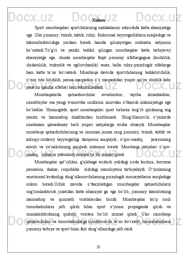 Xulosa
Sport   musobaqalari   sportchilarning   malakalarini   oshirishda   katta   ahamiyatga
ega. Ular jismoniy, texnik, taktik, ruhiy, funksional tayyorgarliklarni aniqlashga va
takomillashtirishga   yordam   beradi   hamda   qilinayotgan   mehnatni   natijasini
ko’rsatadi.To’g’ri   va   yaxshi   tashkil   qilingan   musobaqalar   katta   tarbiyaviy
ahamiyatga   ega,   chunki   musobaqalar   faqat   jismoniy   sifatlargagina   (kuchlilik,
chidamlilik,   tezkorlik   va   egiluvchanlik)   emas,   balki   ruhiy-psixologik   sifatlarga
ham   katta   ta’sir   ko’rsatadi.   Musobaqa   davrida   sportchilarning   tashkilotchilik,
o’zini   tuta   bilishlik,   jamoa   maqsadini   o’z   maqsadidan   yuqori   qo’ya   olishlik   kabi
yana bir qancha sifatlari ham takomillashadi.
Musobaqalarda   qatnashuvchilar   avvalombor,   tajriba   almashadilar,
murabbiylar   esa   yangi   trenirovka   usullarini   sinovdan   o’tkazish   imkoniyatiga   ega
bo’ladilar.   Shuningdek,   sport   musobaqalari   sport   turlarini   targ’ib   qilishning   eng
yaxshi   va   hammabop   shakllaridan   hisoblanadi..   Shug‘illanuvchi   o‘yinlarda
muntazam   qatnashmay   turib   yuqori   natijalarga   erisha   olmaydi.   Musobaqalar
musobaqa   qatnashchilarining   va   umuman   jamoa   ning   jismoniy,   texnik,   taktik   va
axloqiy-irodaviy   tayyorgarligi   darajasini   aniqlaydi,   o‘quv-mashq         jarayoninig
axvoli   va   yo‘nalishining   aniqlash   imkonini   beradi.   Musobaqa   natijalari   o‘quv-
mashq    ishlarini yakunlash vositasi bo‘lib xizmat qiladi.
Musobaqalar   qat’iylikni,   g‘alabaga   erishish   yulidagi   iroda   kuchini,   korxona
jamoasini,   shahar,   respublika     oldidagi   masuliyatini   tarbiyalaydi.   O‘yinlarning
emotsional keskinligi shug‘ullanuvchilarning psixologik xususiyatlarini aniqlashga
imkon   beradi.Ochik   xavoda   o‘tkaziladigan   musobaqalar   qatnashchilarni
sog‘lomlashtirish   jixatidan   katta   ahamiyat   ga   ega   bo‘lib,   jismoniy   kamolotning
xammabop   va   qimmatli   vositalaridan   biridir.   Musobaqalar   ko‘p   sonli
tomoshabinlarni   jalb   qilish   bilan   sport   o‘yinini   propaganda   qilish   va
ommalashtrishning   qudratli   vositasi   bo‘lib   xizmat   qiladi.   Ular   musobaqa
qatnashchilari   va   tomoshabinlarga   uyushtiruvchi   ta’sir   ko‘rsatib,   tomoshabinlarni
jismoniy tarbiya va sport bilan faol shug‘ullanishga jalb etadi.
35 