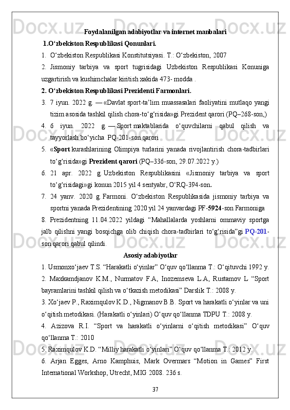 Foydalanilgan  adabiyotlar  va internet manbalari 
 1.O‘zbekiston Respublikasi Qonunlari.
1. O‘zbekiston Respublikasi Konstitutsiyasi. T.: O‘zbekiston, 2007
2. Jismoniy   tarbiya   va   sport   tugrisidagi   Uzbekiston   Respublikasi   Konuniga
uzgartirish va kushimchalar kiritish xakida 473- modda .
2. O‘zbekiston Respublikasi Prezidenti Farmonlari.
3. 7 iyun.  2022 g.   —   «Davlat   sport -ta’lim  muassasalari  faoliyatini   m utlaqo yangi
tizim asosida tashkil qilish chora-to‘g‘risida»gi   Prezident qarori   (PQ–268-son, )
4. 6   iyun.   2022   g.   —   Sport   maktablarida   o‘quvchilarni   qabul   qilish   va
tayyorlash   bo‘yicha    PQ-201-son   qarori
5. « Sport   kurashlarining   Olimpiya   turlarini   yanada   rivojlantirish   chora-tadbirlari
to‘g‘risida»gi   Prezident qarori   (PQ–336-son, 29.07.2022 y.)
6. 21   apr.   2022   g.   Uzbekiston   Respublikasini   « Jismoniy   tarbiya   va   sport
to‘g‘risidagi » gi konun  2015 yil 4 sentyabr, O‘RQ-394-son .
7. 24   yanv.   2020   g.   Farmoni .   O‘zbekiston   Respublikasida   jismoniy   tarbiya   va
sportni yanada Prezidentining 2020 yil 24 yanvardagi PF- 5924 -son Farmoniga 
8. Prezidentning   11.04.2022   yildagi   “Mahallalarda   yoshlarni   ommaviy   sportga
jalb   qilishni   yangi   bosqichga   olib   chiqish   chora-tadbirlari   to‘g‘risida”gi   PQ-201 -
son qarori qabul qilindi.
                                                Asosiy adabiyotlar
1. Usmonxo‘jaev T.S. “Harakatli o‘yinlar” O‘quv qo‘llanma T.: O‘qituvchi 1992 y. 
2.   Maxkamdjanov   K.M.,   Nurmatov   F.A,   Inozemseva   L.A,   Rustamov   L   “Sport
bayramlarini tashkil qilish va o‘tkazish metodikasi” Darslik T.: 2008 y. 
3. Xo‘jaev P., Raximqulov K.D., Nigmanov B.B. Sport va harakatli o‘yinlar va uni
o‘qitish metodikasi. (Harakatli o‘yinlari) O‘quv qo‘llanma TDPU T.: 2008 y. 
4.   Azizova   R.I.   “Sport   va   harakatli   o‘yinlarni   o‘qitish   metodikasi”   O‘quv
qo‘llanma T.: 2010 
5. Raximqulov K.D. “Milliy harakatli o‘yinlari” O‘quv qo‘llanma T.: 2012 y. 
6.   Arjan   Egges,   Arno   Kamphuis,   Mark   Overmars   “Motion   in   Games”   First
International Workshop, Utrecht, MIG 2008. 236 s. 
37 