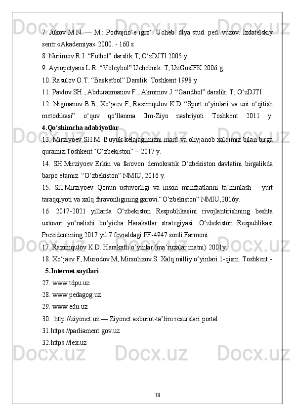 7. Jukov M.N. — M.: Podvijno‘e igro‘: Ucheb. dlya stud. ped. vuzov. Izdatelskiy
sentr «Akademiya» 2000. - 160 s. 
8. Nurimov R.I. “Futbol” darslik T, O‘zDJTI 2005 y. 
9. Ayropetyans L.R. “Voleybol” Uchebnik. T, UzGosIFK 2006 g. 
10. Rasulov O.T. “Basketbol” Darslik. Toshkent 1998 y. 
11. Pavlov SH., Abduraxmanov F., Akromov J. “Gandbol” darslik. T, O‘zDJTI 
12.   Nigmanov   B.B,   Xo‘jaev   F,   Raximqulov   K.D   “Sport   o‘yinlari   va   uni   o‘qitish
metodikasi”   o‘quv   qo‘llanma   Ilm-Ziyo   nashriyoti   Toshkent   2011   y.
4.Qo‘shimcha adabiyotlar
13. Mirziyoev SH.M. Buyuk kelajagimizni mard va oliyjanob xalqimiz bilan birga
quramiz.Toshkent “O‘zbekiston” – 2017 y. 
14.   SH.Mirziyoev   Erkin   va   farovon   demokratik   O‘zbekiston   davlatini   birgalikda
barpo etamiz. “O‘zbekiston” NMIU, 2016 y. 
15.   SH.Mirziyoev   Qonun   ustuvorligi   va   inson   manfaatlarini   ta’minlash   –   yurt
taraqqiyoti va xalq faravonligining garovi.“O‘zbekiston” NMIU,2016y. 
16.   2017-2021   yillarda   O‘zbekiston   Respublikasini   rivojlantirishning   beshta
ustuvor   yo‘nalishi   bo‘yicha   Harakatlar   strategiyasi.   O‘zbekiston   Respublikasi
Prezidentining 2017 yil 7 fevraldagi PF-4947 sonli Farmoni. 
17. Raximqulov K.D. Harakatli o‘yinlar (ma’ruzalar matni) 2001y. 
18. Xo‘jaev F, Murodov M, Mirsolixov.S. Xalq milliy o‘yinlari 1-qism. Toshkent -
  5.Internet saytlari
27. www.tdpu.uz
28. www.pedagog.uz
29. www.edu.uz
30.   http://ziyonet.uz — Ziyonet axborot-ta’lim resurslari portal
31.https://parliament.gov.uz  
32.https://lex.uz  
38 