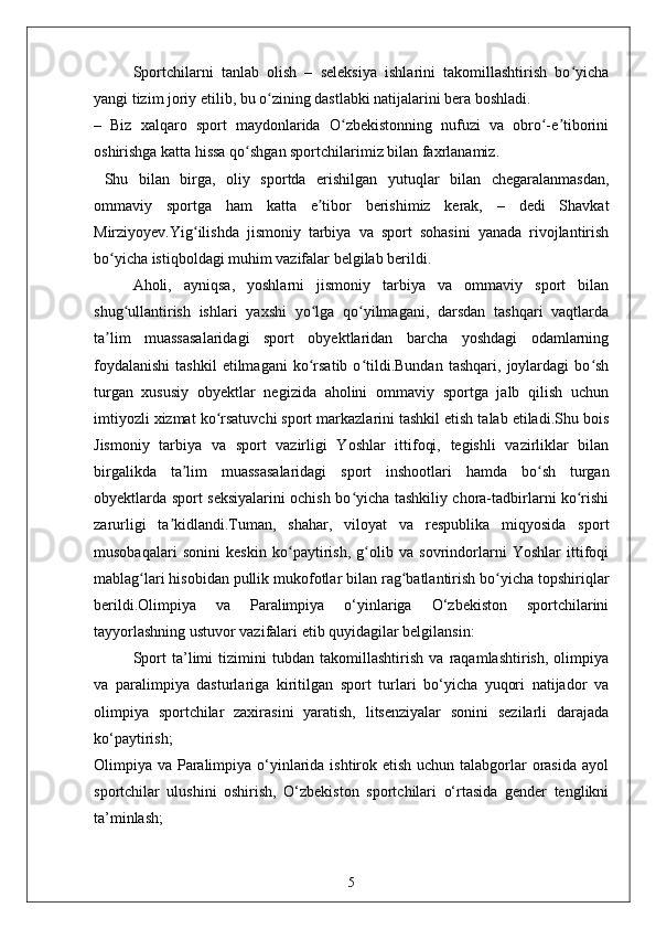 Sportchilarni   tanlab   olish   –   seleksiya   ishlarini   takomillashtirish   bo yichaʻ
yangi tizim joriy etilib, bu o zining dastlabki natijalarini bera boshladi.	
ʻ
–   Biz   xalqaro   sport   maydonlarida   O zbekistonning   nufuzi   va   obro -e tiborini	
ʻ ʻ ʼ
oshirishga katta hissa qo shgan sportchilarimiz bilan faxrlanamiz.	
ʻ
  Shu   bilan   birga,   oliy   sportda   erishilgan   yutuqlar   bilan   chegaralanmasdan,
ommaviy   sportga   ham   katta   e tibor   berishimiz   kerak,   –   dedi   Shavkat	
ʼ
Mirziyoyev.Yig ilishda   jismoniy   tarbiya   va   sport   sohasini   yanada   rivojlantirish	
ʻ
bo yicha istiqboldagi muhim vazifalar belgilab berildi.	
ʻ
Aholi,   ayniqsa,   yoshlarni   jismoniy   tarbiya   va   ommaviy   sport   bilan
shug ullantirish   ishlari   yaxshi   yo lga   qo yilmagani,   darsdan   tashqari   vaqtlarda	
ʻ ʻ ʻ
ta lim   muassasalaridagi   sport   obyektlaridan   barcha   yoshdagi   odamlarning	
ʼ
foydalanishi   tashkil   etilmagani   ko rsatib   o tildi.Bundan   tashqari,   joylardagi   bo sh	
ʻ ʻ ʻ
turgan   xususiy   obyektlar   negizida   aholini   ommaviy   sportga   jalb   qilish   uchun
imtiyozli xizmat ko rsatuvchi sport markazlarini tashkil etish talab etiladi.Shu bois	
ʻ
Jismoniy   tarbiya   va   sport   vazirligi   Yoshlar   ittifoqi,   tegishli   vazirliklar   bilan
birgalikda   ta lim   muassasalaridagi   sport   inshootlari   hamda   bo sh   turgan	
ʼ ʻ
obyektlarda sport seksiyalarini ochish bo yicha tashkiliy chora-tadbirlarni ko rishi	
ʻ ʻ
zarurligi   ta kidlandi.Tuman,   shahar,   viloyat   va   respublika   miqyosida   sport	
ʼ
musobaqalari   sonini   keskin   ko paytirish,   g olib   va   sovrindorlarni   Yoshlar   ittifoqi	
ʻ ʻ
mablag lari hisobidan pullik mukofotlar bilan rag batlantirish bo yicha topshiriqlar	
ʻ ʻ ʻ
berildi.Olimpiya   va   Paralimpiya   o‘yinlariga   O‘zbekiston   sportchilarini
tayyorlashning ustuvor vazifalari etib quyidagilar belgilansin:
Sport   ta’limi   tizimini   tubdan   takomillashtirish   va   raqamlashtirish,   olimpiya
va   paralimpiya   dasturlariga   kiritilgan   sport   turlari   bo‘yicha   yuqori   natijador   va
olimpiya   sportchilar   zaxirasini   yaratish,   litsenziyalar   sonini   sezilarli   darajada
ko‘paytirish;
Olimpiya va Paralimpiya o‘yinlarida ishtirok etish uchun talabgorlar  orasida ayol
sportchilar   ulushini   oshirish,   O‘zbekiston   sportchilari   o‘rtasida   gender   tenglikni
ta’minlash;
5 