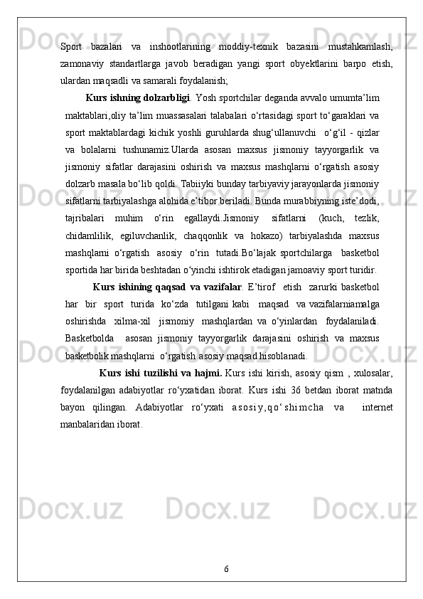 Sport   bazalari   va   inshootlarining   moddiy-texnik   bazasini   mustahkamlash,
zamonaviy   standartlarga   javob   beradigan   yangi   sport   obyektlarini   barpo   etish,
ulardan maqsadli va samarali foydalanish;
Kurs ishning dolzarbligi . Yosh sportchilar deganda avvalo umumta’lim
maktablari,oliy ta’lim muassasalari  talabalari o‘rtasidagi  sport to‘garaklari va
sport   maktablardagi   kichik  yoshli  guruhlarda  shug‘ullanuvchi  o‘g‘il   -  qizlar
va   bolalarni   tushunamiz.Ularda   asosan   maxsus   jismoniy   tayyorgarlik   va
jismoniy   sifatlar   darajasini   oshirish   va   maxsus   mashqlarni   o‘rgatish   asosiy
dolzarb masala bo‘lib qoldi. Tabiiyki bunday tarbiyaviy jarayonlarda jismoniy
sifatlarni tarbiyalashga alohida e’tibor beriladi. Bunda murabbiyning iste’dodi,
tajribalari   muhim   o‘rin   egallaydi.Jismoniy   sifatlarni   (kuch,   tezlik,
chidamlilik,   egiluvchanlik,   chaqqonlik   va   hokazo)   tarbiyalashda   maxsus
mashqlarni   o‘rgatish   asosiy   o‘rin   tutadi.Bo‘lajak   sportchilarga     basketbol
sportida har birida beshtadan o yinchi ishtirok etadigan jamoaviy sport turidir.	
ʻ
    Kurs   ishining   qaqsad   va   vazifalar .   E’tirof	
  etish	  zarurki   basketbol
har	
  bir	  sport	  turida	  ko‘zda	  tutilgani kabi     maqsad	  va   vazifalarni amalga
oshirishda	
  xilma-xil	  jismoniy	  mashqlardan   va   o‘yinlardan	  foydalaniladi.
Basketbolda     asosan   jismoniy   tayyorgarlik   darajasini   oshirish   va   maxsus
basketbolik  mashqlarni  o‘rgatish   asosiy maqsad hisoblanadi. 
                  Kurs   ishi   tuzilishi   va   hajmi.   Kurs   ishi   kirish,   asosiy   qism   ,   xulosalar,
foydalanilgan   adabiyotlar   ro‘yxatidan   iborat.   Kurs   ishi   36   betdan   iborat   matnda
bayon   qilingan.   Adabiyotlar   ro‘yxati   a s o s i y , q o ‘ s h i m c h a   v a     internet
manbalaridan iborat .
6 