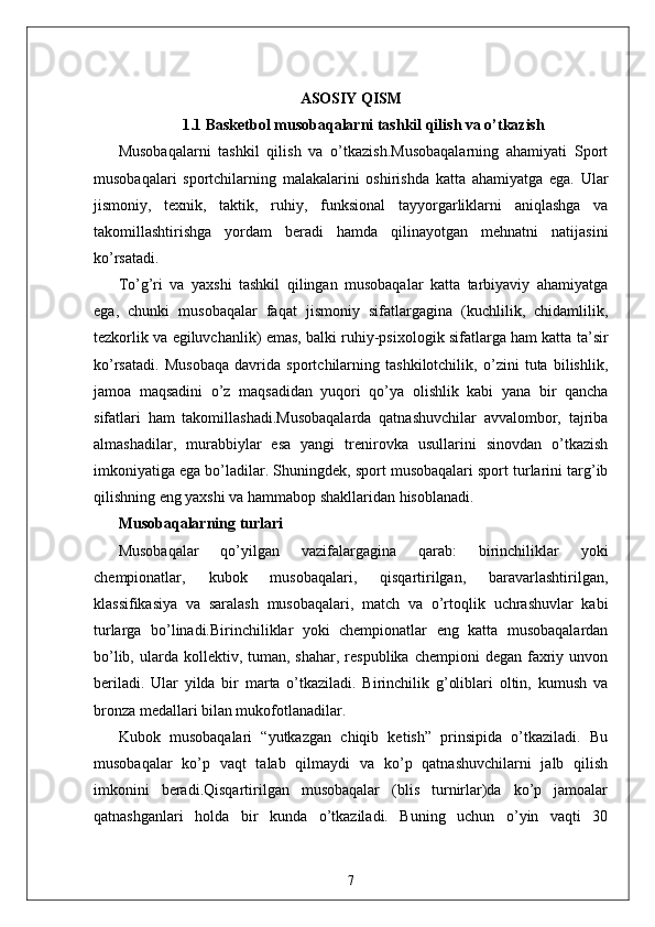 ASOSIY QISM
1.1  Basketbol musobaqalarni tashkil qilish va o’tkazish
Musobaqalarni   tashkil   qilish   va   o’tkazish.Musobaqalarning   ahamiyati   Sport
musobaqalari   sportchilarning   malakalarini   oshirishda   katta   ahamiyatga   ega.   Ular
jismoniy,   texnik,   taktik,   ruhiy,   funksional   tayyorgarliklarni   aniqlashga   va
takomillashtirishga   yordam   beradi   hamda   qilinayotgan   mehnatni   natijasini
ko’rsatadi.
To’g’ri   va   yaxshi   tashkil   qilingan   musobaqalar   katta   tarbiyaviy   ahamiyatga
ega,   chunki   musobaqalar   faqat   jismoniy   sifatlargagina   (kuchlilik,   chidamlilik,
tezkorlik va egiluvchanlik) emas, balki ruhiy-psixologik sifatlarga ham katta ta’sir
ko’rsatadi.   Musobaqa   davrida   sportchilarning   tashkilotchilik,   o’zini   tuta   bilishlik,
jamoa   maqsadini   o’z   maqsadidan   yuqori   qo’ya   olishlik   kabi   yana   bir   qancha
sifatlari   ham   takomillashadi.Musobaqalarda   qatnashuvchilar   avvalombor,   tajriba
almashadilar,   murabbiylar   esa   yangi   trenirovka   usullarini   sinovdan   o’tkazish
imkoniyatiga ega bo’ladilar. Shuningdek, sport musobaqalari sport turlarini targ’ib
qilishning eng yaxshi va hammabop shakllaridan hisoblanadi.
Musobaqalarning turlari
Musobaqalar   qo’yilgan   vazifalargagina   qarab:   birinchiliklar   yoki
chempionatlar,   kubok   musobaqalari,   qisqartirilgan,   baravarlashtirilgan,
klassifikasiya   va   saralash   musobaqalari,   match   va   o’rtoqlik   uchrashuvlar   kabi
turlarga   bo’linadi.Birinchiliklar   yoki   chempionatlar   eng   katta   musobaqalardan
bo’lib,  ularda  kollektiv, tuman,  shahar,  respublika  chempioni  degan  faxriy  unvon
beriladi.   Ular   yilda   bir   marta   o’tkaziladi.   Birinchilik   g’oliblari   oltin,   kumush   va
bronza medallari bilan mukofotlanadilar.
Kubok   musobaqalari   “yutkazgan   chiqib   ketish”   prinsipida   o’tkaziladi.   Bu
musobaqalar   ko’p   vaqt   talab   qilmaydi   va   ko’p   qatnashuvchilarni   jalb   qilish
imkonini   beradi.Qisqartirilgan   musobaqalar   (blis   turnirlar)da   ko’p   jamoalar
qatnashganlari   holda   bir   kunda   o’tkaziladi.   Buning   uchun   o’yin   vaqti   30
7 