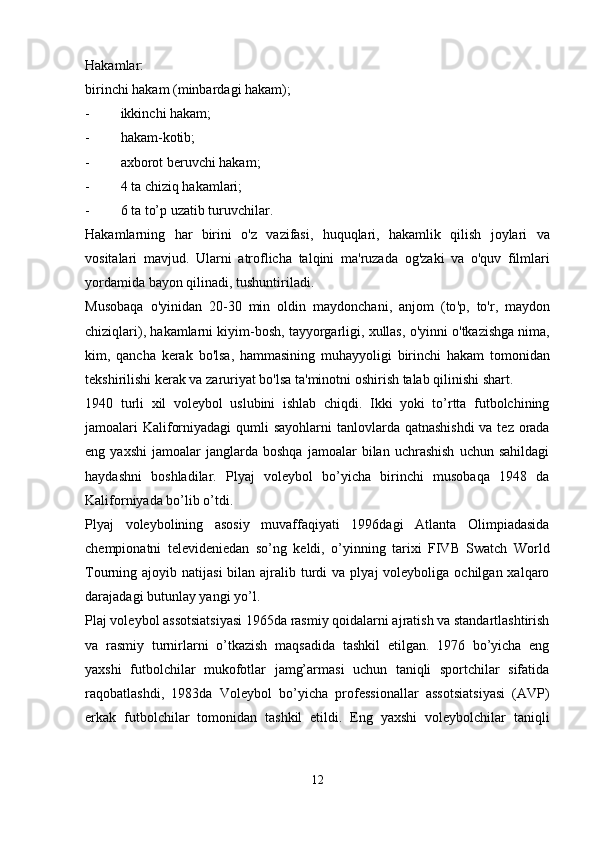 Hakamlar:
birinchi hakam (minbardagi hakam);
- ikkinchi hakam;
- hakam-kotib;
- axborot beruvchi hakam;
- 4  ta chiziq hakamlari;
- 6  ta to’p uzatib turuvchilar.
Hakamlarning   har   birini   o ' z   vazifasi ,   huquqlari ,   hakamlik   qilish   joylari   va
vositalari   mavjud .   Ularni   atroflicha   talqini   ma ' ruzada   og ' zaki   va   o ' quv   filmlari
yordamida   bayon   qilinadi ,  tushuntiriladi .
Musobaqa   o ' yinidan   20-30   min   oldin   maydonchani ,   anjom   ( to ' p ,   to ' r ,   maydon
chiziqlari ),  hakamlarni   kiyim - bosh ,  tayyorgarligi ,  xullas ,  o ' yinni   o ' tkazishga   nima ,
kim ,   qancha   kerak   bo ' lsa ,   hammasining   muhayyoligi   birinchi   hakam   tomonidan
tekshirilishi   kerak   va   zaruriyat   bo ' lsa   ta ' minotni   oshirish   talab   qilinishi   shart .
1940   turli   xil   voleybol   uslubini   ishlab   chiqdi.   Ikki   yoki   to’rtta   futbolchining
jamoalari Kaliforniyadagi  qumli sayohlarni  tanlovlarda qatnashishdi  va tez orada
eng  yaxshi   jamoalar   janglarda  boshqa   jamoalar   bilan  uchrashish   uchun  sahildagi
haydashni   boshladilar.   Plyaj   voleybol   bo’yicha   birinchi   musobaqa   1948   da
Kaliforniyada bo’lib o’tdi.
Plyaj   voleybolining   asosiy   muvaffaqiyati   1996dagi   Atlanta   Olimpiadasida
chempionatni   televideniedan   so’ng   keldi,   o’yinning   tarixi   FIVB   Swatch   World
Tourning ajoyib  natijasi   bilan ajralib turdi  va  plyaj   voleyboliga  ochilgan  xalqaro
darajadagi butunlay yangi yo’l.
Plaj voleybol assotsiatsiyasi 1965da rasmiy qoidalarni ajratish va standartlashtirish
va   rasmiy   turnirlarni   o’tkazish   maqsadida   tashkil   etilgan.   1976   bo’yicha   eng
yaxshi   futbolchilar   mukofotlar   jamg’armasi   uchun   taniqli   sportchilar   sifatida
raqobatlashdi,   1983da   Voleybol   bo’yicha   professionallar   assotsiatsiyasi   (AVP)
erkak   futbolchilar   tomonidan   tashkil   etildi.   Eng   yaxshi   voleybolchilar   taniqli
12 