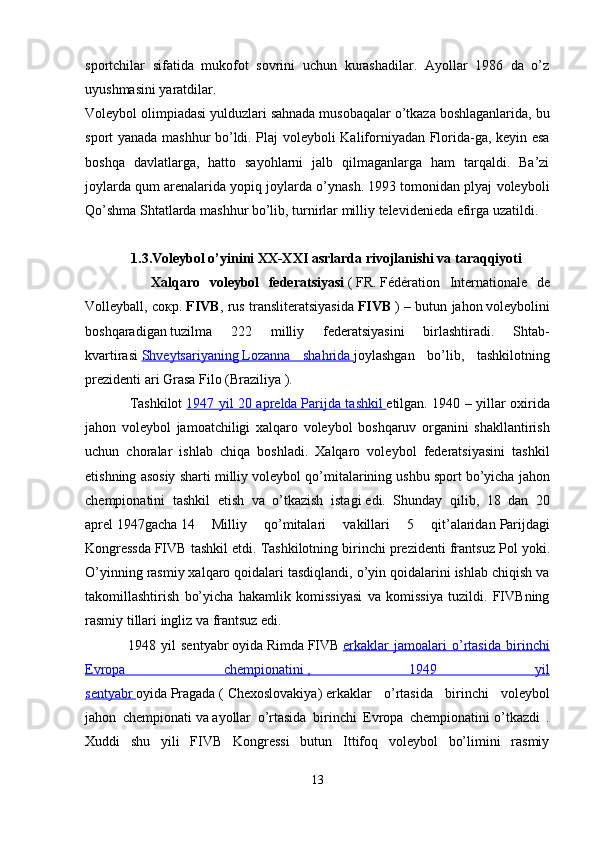 sportchilar   sifatida   mukofot   sovrini   uchun   kurashadilar.   Ayollar   1986   da   o’z
uyushmasini yaratdilar.
Voleybol olimpiadasi yulduzlari sahnada musobaqalar o’tkaza boshlaganlarida, bu
sport yanada mashhur bo’ldi. Plaj voleyboli Kaliforniyadan Florida-ga, keyin esa
boshqa   davlatlarga,   hatto   sayohlarni   jalb   qilmaganlarga   ham   tarqaldi.   Ba’zi
joylarda qum arenalarida yopiq joylarda o’ynash. 1993 tomonidan plyaj voleyboli
Qo’shma Shtatlarda mashhur bo’lib, turnirlar milliy televidenieda efirga uzatildi.
1.3.Voleybol o’yinini XX-XXI asrlarda rivojlanishi va taraqqiyoti
              Xalqaro   voleybol   federatsiyasi   (   FR.   Fédération   Internationale   de
Volleyball , сокр.   FIVB , rus transliteratsiyasida   FIVB   ) – butun jahon   voleybolini
boshqaradigan   tuzilma   222   milliy   federatsiyasini   birlashtiradi.   Shtab-
kvartirasi   Shveytsariyaning        Lozanna   shahrida        joylashgan   bo’lib,   tashkilotning
prezidenti   ari Grasa Filo   ( Braziliya   ).
                   Tashkilot   1947 yil 20 aprelda        Parijda tashkil        etilgan. 1940 – yillar oxirida
jahon   voleybol   jamoatchiligi   xalqaro   voleybol   boshqaruv   organini   shakllantirish
uchun   choralar   ishlab   chiqa   boshladi.   Xalqaro   voleybol   federatsiyasini   tashkil
etishning asosiy sharti milliy voleybol qo’mitalarining   ushbu sport bo’yicha jahon
chempionatini   tashkil   etish   va   o’tkazish   istagi   edi.   Shunday   qilib,   18   dan   20
aprel   1947gacha   14   Milliy   qo’mitalari   vakillari   5   qit’alaridan   Parijdagi
Kongressda   FIVB tashkil etdi. Tashkilotning birinchi prezidenti frantsuz   Pol yoki .
O’yinning rasmiy xalqaro qoidalari tasdiqlandi, o’yin qoidalarini ishlab chiqish va
takomillashtirish   bo’yicha   hakamlik   komissiyasi   va   komissiya   tuzildi.   FIVBning
rasmiy tillari ingliz va frantsuz edi.
                1948   yil   sentyabr   oyida   Rimda   FIVB   erkaklar   jamoalari   o’rtasida   birinchi
Evropa   chempionatini        ,   1949   yil   
sentyabr        oyida   Pragada   (   Chexoslovakiya )   erkaklar   o’rtasida   birinchi   voleybol
jahon   chempionati   va   ayollar   o’rtasida   birinchi   Evropa   chempionatini   o’tkazdi   .
Xuddi   shu   yili   FIVB   Kongressi   butun   Ittifoq   voleybol   bo’limini   rasmiy
13