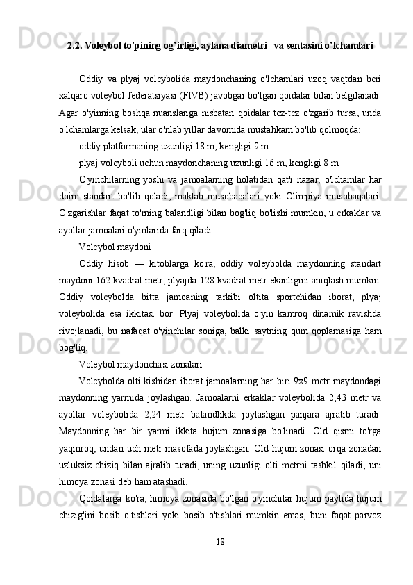 2.2. Voleybol to’pining og’irligi, aylana diametri   va sentasini o’lchamlari
Oddiy   va   plyaj   voleybolida   maydonchaning   o'lchamlari   uzoq   vaqtdan   beri
xalqaro voleybol federatsiyasi (FIVB) javobgar bo'lgan qoidalar bilan belgilanadi.
Agar   o'yinning   boshqa   nuanslariga   nisbatan   qoidalar   tez-tez   o'zgarib   tursa,   unda
o'lchamlarga kelsak, ular o'nlab yillar davomida mustahkam bo'lib qolmoqda:
oddiy platformaning uzunligi 18 m, kengligi 9 m
plyaj voleyboli uchun maydonchaning uzunligi 16 m, kengligi 8 m
O'yinchilarning   yoshi   va   jamoalarning   holatidan   qat'i   nazar,   o'lchamlar   har
doim   standart   bo'lib   qoladi,   maktab   musobaqalari   yoki   Olimpiya   musobaqalari.
O'zgarishlar faqat to'rning balandligi bilan bog'liq bo'lishi mumkin, u erkaklar va
ayollar jamoalari o'yinlarida farq qiladi.
Voleybol maydoni
Oddiy   hisob   —   kitoblarga   ko'ra,   oddiy   voleybolda   maydonning   standart
maydoni 162 kvadrat metr, plyajda-128 kvadrat metr ekanligini aniqlash mumkin.
Oddiy   voleybolda   bitta   jamoaning   tarkibi   oltita   sportchidan   iborat,   plyaj
voleybolida   esa   ikkitasi   bor.   Plyaj   voleybolida   o'yin   kamroq   dinamik   ravishda
rivojlanadi,   bu   nafaqat   o'yinchilar   soniga,   balki   saytning   qum   qoplamasiga   ham
bog'liq.
Voleybol maydonchasi zonalari
Voleybolda  olti   kishidan  iborat   jamoalarning  har  biri   9x9  metr  maydondagi
maydonning   yarmida   joylashgan.   Jamoalarni   erkaklar   voleybolida   2,43   metr   va
ayollar   voleybolida   2,24   metr   balandlikda   joylashgan   panjara   ajratib   turadi.
Maydonning   har   bir   yarmi   ikkita   hujum   zonasiga   bo'linadi.   Old   qismi   to'rga
yaqinroq,  undan  uch metr  masofada  joylashgan.   Old hujum  zonasi   orqa  zonadan
uzluksiz   chiziq   bilan   ajralib   turadi,   uning   uzunligi   olti   metrni   tashkil   qiladi,   uni
himoya zonasi deb ham atashadi.
Qoidalarga ko'ra,  himoya zonasida   bo'lgan  o'yinchilar   hujum  paytida  hujum
chizig'ini   bosib   o'tishlari   yoki   bosib   o'tishlari   mumkin   emas,   buni   faqat   parvoz
18