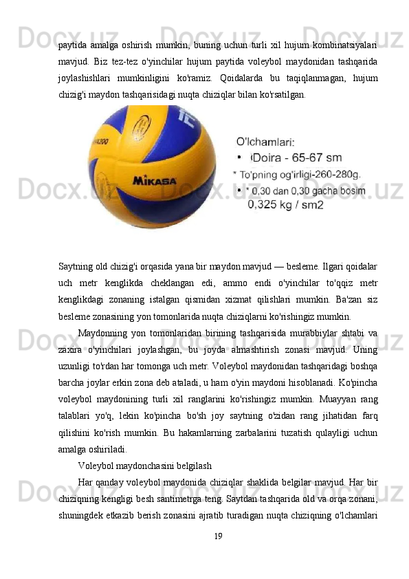 paytida   amalga   oshirish   mumkin,   buning   uchun   turli   xil   hujum   kombinatsiyalari
mavjud.   Biz   tez-tez   o'yinchilar   hujum   paytida   voleybol   maydonidan   tashqarida
joylashishlari   mumkinligini   ko'ramiz.   Qoidalarda   bu   taqiqlanmagan,   hujum
chizig'i maydon tashqarisidagi nuqta chiziqlar bilan ko'rsatilgan.
Saytning old chizig'i orqasida yana bir maydon mavjud — besleme. Ilgari qoidalar
uch   metr   kenglikda   cheklangan   edi,   ammo   endi   o'yinchilar   to'qqiz   metr
kenglikdagi   zonaning   istalgan   qismidan   xizmat   qilishlari   mumkin.   Ba'zan   siz
besleme zonasining yon tomonlarida nuqta chiziqlarni ko'rishingiz mumkin.
Maydonning   yon   tomonlaridan   birining   tashqarisida   murabbiylar   shtabi   va
zaxira   o'yinchilari   joylashgan,   bu   joyda   almashtirish   zonasi   mavjud.   Uning
uzunligi to'rdan har tomonga uch metr. Voleybol maydonidan tashqaridagi boshqa
barcha joylar erkin zona deb ataladi, u ham o'yin maydoni hisoblanadi. Ko'pincha
voleybol   maydonining   turli   xil   ranglarini   ko'rishingiz   mumkin.   Muayyan   rang
talablari   yo'q,   lekin   ko'pincha   bo'sh   joy   saytning   o'zidan   rang   jihatidan   farq
qilishini   ko'rish   mumkin.   Bu   hakamlarning   zarbalarini   tuzatish   qulayligi   uchun
amalga oshiriladi.
Voleybol maydonchasini belgilash
Har qanday voleybol maydonida chiziqlar shaklida belgilar  mavjud. Har  bir
chiziqning kengligi besh santimetrga teng. Saytdan tashqarida old va orqa zonani,
shuningdek etkazib berish zonasini  ajratib turadigan nuqta chiziqning o'lchamlari
19