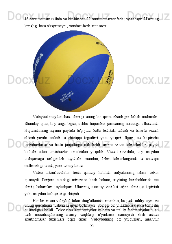 15 santimetr uzunlikda va bir-biridan 20 santimetr masofada joylashgan. Ularning
kengligi ham o'zgarmaydi, standart-besh santimetr
Voleybol   maydonchasi   chizig'i   uning   bir   qismi   ekanligini   bilish   muhimdir.
Shunday   qilib,   to'p   unga   tegsa,   ochko   hujumkor   jamoaning   hisobiga   o'tkaziladi.
Hujumchining   hujumi   paytida   to'p   juda   katta   tezlikda   uchadi   va   ba'zida   vizual
aldash   paydo   bo'ladi,   u   chiziqqa   tegadimi   yoki   yo'qmi.   Ilgari,   bu   ko'pincha
tortishuvlarga   va   hatto   janjallarga   olib   keldi,   ammo   video   takrorlashlar   paydo
bo'lishi   bilan   tortishuvlar   o'z-o'zidan   yo'qoldi.   Vizual   ravishda,   to'p   maydon
tashqarisiga   urilgandek   tuyulishi   mumkin,   lekin   takrorlanganda   u   chiziqni
millimetrga uradi, ya'ni u maydonda.
Video   takrorlovchilar   hech   qanday   holatda   sudyalarning   ishini   bekor
qilmaydi.   Panjara   oldidagi   minorada   bosh   hakam,   saytning   burchaklarida   esa
chiziq   hakamlari   joylashgan.   Ularning   asos ш y   vazifasi-to'pni   chiziqqa   tegizish
yoki maydon tashqarisiga chiqish.
Har  bir  inson  voleybol   bilan  shug'ullanishi   mumkin,  bu juda  oddiy o'yin  va
uning qoidalarini tushunish qiyin bo'lmaydi. So'nggi o'n yilliklarda u juda tomosha
qilinadigan bo'ldi. Televizion kompaniyalar xalqaro va milliy federatsiyalar bilan
turli   musobaqalarning   asosiy   vaqtdagi   o'yinlarini   namoyish   etish   uchun
shartnomalar   tuzishlari   bejiz   emas.   Voleybolning   o'z   yulduzlari,   mashhur
20