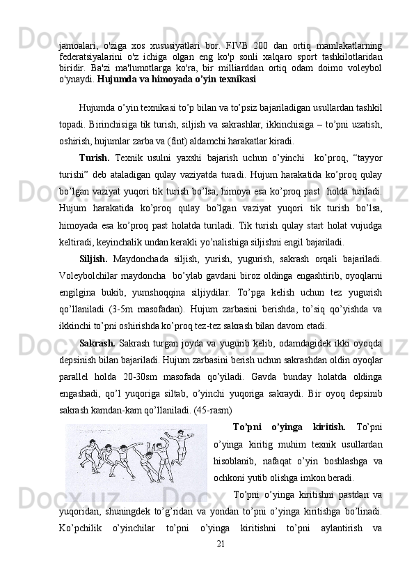 jamoalari,   o'ziga   xos   xususiyatlari   bor.   FIVB   200   dan   ortiq   mamlakatlarning
federatsiyalarini   o'z   ichiga   olgan   eng   ko'p   sonli   xalqaro   sport   tashkilotlaridan
biridir.   Ba'zi   ma'lumotlarga   ko'ra,   bir   milliarddan   ortiq   odam   doimo   voleybol
o'ynaydi.   Hujumda va himoyada o’yin texnikasi
Hujumda o’yin texnikasi to’p bilan va to’psiz bajariladigan usullardan tashkil
topadi. Birinchisiga tik turish, siljish va sakrashlar, ikkinchisiga – to’pni uzatish,
oshirish, hujumlar zarba va (fint) aldamchi harakatlar kiradi.
Turish.   Texnik   usulni   yaxshi   bajarish   uchun   o’yinchi     ko’proq,   “tayyor
turishi”   deb   ataladigan   qulay   vaziyatda   turadi.   Hujum   harakatida   ko’proq   qulay
bo’lgan vaziyat  yuqori  tik turish bo’lsa, himoya esa  ko’proq past    holda turiladi.
Hujum   harakatida   ko’proq   qulay   bo’lgan   vaziyat   yuqori   tik   turish   bo’lsa,
himoyada   esa   ko’proq   past   holatda   turiladi.   Tik   turish   qulay   start   holat   vujudga
keltiradi, keyinchalik undan kerakli yo’nalishiga siljishni engil bajariladi. 
Siljish.   Maydonchada   siljish,   yurish,   yugurish,   sakrash   orqali   bajariladi.
Voleybolchilar  maydoncha   bo’ylab gavdani  biroz  oldinga  engashtirib, oyoqlarni
engilgina   bukib,   yumshoqqina   siljiydilar.   To’pga   kelish   uchun   tez   yugurish
qo’llaniladi   (3-5m   masofadan).   Hujum   zarbasini   berishda,   to’siq   qo’yishda   va
ikkinchi to’pni oshirishda ko’proq tez-tez sakrash bilan davom etadi.
Sakrash.   Sakrash   turgan   joyda   va   yugurib   kelib,   odamdagidek   ikki   oyoqda
depsinish bilan bajariladi. Hujum zarbasini berish uchun sakrashdan oldin oyoqlar
parallel   holda   20-30sm   masofada   qo’yiladi.   Gavda   bunday   holatda   oldinga
engashadi,   qo’l   yuqoriga   siltab,   o’yinchi   yuqoriga   sakraydi.   Bir   oyoq   depsinib
sakrash kamdan-kam qo’llaniladi. (45-rasm)
To’pni   o’yinga   kiritish.   To’pni
o’yinga   kiritig   muhim   texnik   usullardan
hisoblanib,   nafaqat   o’yin   boshlashga   va
ochkoni yutib olishga imkon beradi. 
To’pni   o’yinga   kiritishni   pastdan   va
yuqoridan,   shuningdek   to’g’ridan   va   yondan   to’pni   o’yinga   kiritishga   bo’linadi.
Ko’pchilik   o’yinchilar   to’pni   o’yinga   kiritishni   to’pni   aylantirish   va
21 