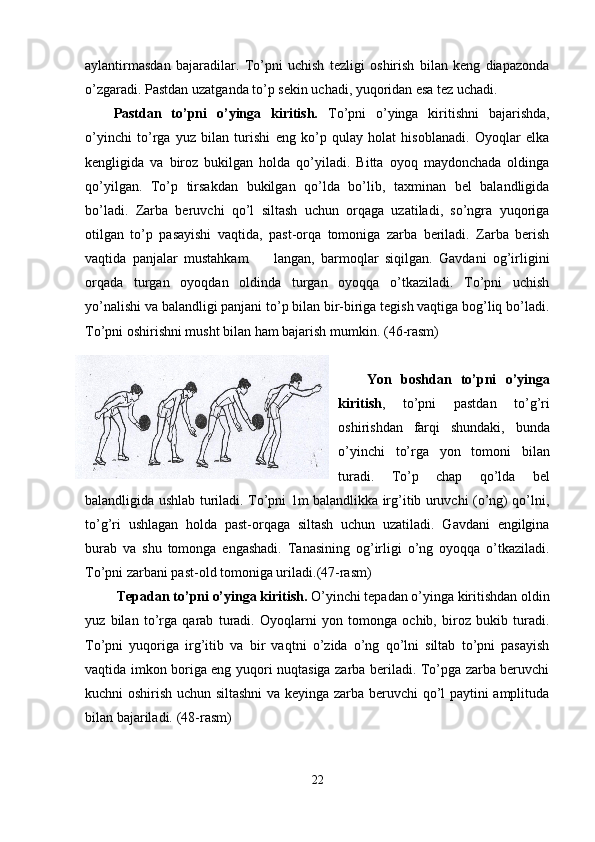aylantirmasdan   bajaradilar.   To’pni   uchish   tezligi   oshirish   bilan   keng   diapazonda
o’zgaradi. Pastdan uzatganda to’p sekin uchadi, yuqoridan esa tez uchadi. 
Pastdan   to’pni   o’yinga   kiritish.   To’pni   o’yinga   kiritishni   bajarishda,
o’yinchi   to’rga   yuz   bilan   turishi   eng   ko’p   qulay   holat   hisoblanadi.   Oyoqlar   elka
kengligida   va   biroz   bukilgan   holda   qo’yiladi.   Bitta   oyoq   maydonchada   oldinga
qo’yilgan.   To’p   tirsakdan   bukilgan   qo’lda   bo’lib,   taxminan   bel   balandligida
bo’ladi.   Zarba   beruvchi   qo’l   siltash   uchun   orqaga   uzatiladi,   so’ngra   yuqoriga
otilgan   to’p   pasayishi   vaqtida,   past-orqa   tomoniga   zarba   beriladi.   Zarba   berish
vaqtida   panjalar   mustahkam         langan,   barmoqlar   siqilgan.   Gavdani   og’irligini
orqada   turgan   oyoqdan   oldinda   turgan   oyoqqa   o’tkaziladi.   To’pni   uchish
yo’nalishi va balandligi panjani to’p bilan bir-biriga tegish vaqtiga bog’liq bo’ladi.
To’pni oshirishni musht bilan ham bajarish mumkin.  (46-rasm)
Yon   boshdan   to’pni   o’yinga
kiritish ,   to’pni   pastdan   to’g’ri
oshirishdan   farqi   shundaki,   bunda
o’yinchi   to’rga   yon   tomoni   bilan
turadi.   To’p   chap   qo’lda   bel
balandligida ushlab turiladi. To’pni 1m balandlikka irg’itib uruvchi (o’ng) qo’lni,
to’g’ri   ushlagan   holda   past-orqaga   siltash   uchun   uzatiladi.   Gavdani   engilgina
burab   va   shu   tomonga   engashadi.   Tanasining   og’irligi   o’ng   oyoqqa   o’tkaziladi.
To’pni zarbani past-old tomoniga uriladi. (47-rasm)
  Tepadan to’pni o’yinga kiritish.  O’yinchi tepadan o’yinga kiritishdan oldin
yuz   bilan   to’rga   qarab   turadi.   Oyoqlarni   yon   tomonga   ochib,   biroz   bukib   turadi.
To’pni   yuqoriga   irg’itib   va   bir   vaqtni   o’zida   o’ng   qo’lni   siltab   to’pni   pasayish
vaqtida imkon boriga eng yuqori nuqtasiga zarba beriladi. To’pga zarba beruvchi
kuchni oshirish uchun siltashni  va keyinga zarba beruvchi qo’l paytini amplituda
bilan bajariladi.  (48-rasm)
22