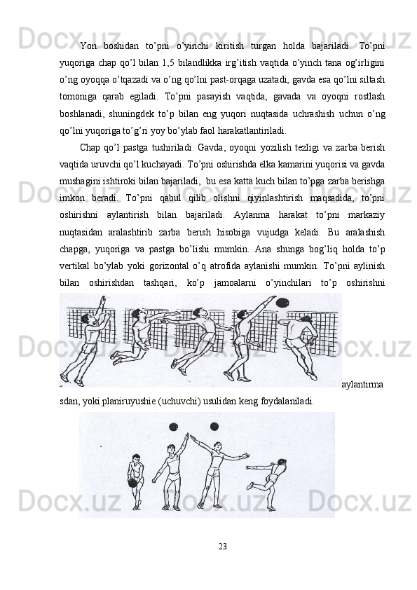 Yon   boshidan   to’pni   o’yinchi   kiritish   turgan   holda   bajariladi.   To’pni
yuqoriga chap  qo’l  bilan 1,5 bilandlikka irg’itish  vaqtida o’yinch tana  og’irligini
o’ng oyoqqa o’tqazadi va o’ng qo’lni past-orqaga uzatadi, gavda esa qo’lni siltash
tomoniga   qarab   egiladi.   To’pni   pasayish   vaqtida,   gavada   va   oyoqni   rostlash
boshlanadi,   shuningdek   to’p   bilan   eng   yuqori   nuqtasida   uchrashish   uchun   o’ng
qo’lni yuqoriga to’g’ri yoy bo’ylab faol harakatlantiriladi. 
Chap   qo’l   pastga   tushiriladi.   Gavda,   oyoqni   yozilish   tezligi   va   zarba   berish
vaqtida uruvchi qo’l kuchayadi. To’pni oshirishda elka kamarini yuqorisi va gavda
mushagini ishtiroki bilan bajariladi,  bu esa katta kuch bilan to’pga zarba berishga
imkon   beradi.   To’pni   qabul   qilib   olishni   qiyinlashtirish   maqsadida,   to’pni
oshirishni   aylantirish   bilan   bajariladi.   Aylanma   harakat   to’pni   markaziy
nuqtasidan   aralashtirib   zarba   berish   hisobiga   vujudga   keladi.   Bu   aralashish
chapga,   yuqoriga   va   pastga   bo’lishi   mumkin.   Ana   shunga   bog’liq   holda   to’p
vertikal   bo’ylab   yoki   gorizontal   o’q   atrofida   aylanishi   mumkin.   To’pni   aylinish
bilan   oshirishdan   tashqari,   ko’p   jamoalarni   o’yinchilari   to’p   oshirishni
aylantirma
sdan, yoki planiruyushie (uchuvchi) usulidan keng foydalaniladi. 
23 
