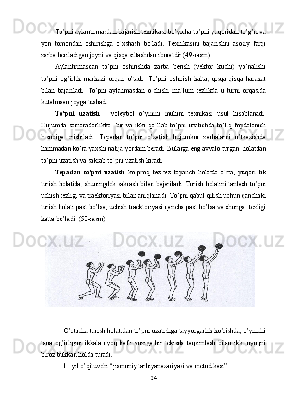 To’pni aylantirmasdan bajarish texnikasi bo’yicha to’pni yuqoridan to’g’ri va
yon   tomondan   oshirishga   o’xshash   bo’ladi.   Texnikasini   bajarishni   asosiy   farqi
zarba beriladigan joyni va qisqa siltashdan iboratdir.(49-rasm)
Aylantirmasdan   to’pni   oshirishda   zarba   berish   (vektor   kuchi)   yo’nalishi
to’pni   og’irlik   markazi   orqali   o’tadi.   To’pni   oshirish   kalta,   qisqa-qisqa   harakat
bilan   bajariladi.   To’pni   aylanmasdan   o’chishi   ma’lum   tezlikda   u   turni   orqasida
kutalmaan joyga tushadi.
To’pni   uzatish   -   voleybol   o’yinini   muhim   texnikasi   usul   hisoblanadi.
Hujumda   samaradorlikka     bir   va   ikki   qo’llab   to’pni   uzatishda   to’liq   foydalanish
hisobiga   erishiladi.   Tepadan   to’pni   o’zatish   hujumkor   zarbalarni   o’tkazishda
hammadan ko’ra yaxshi natija yordam beradi. Bularga eng avvalo turgan  holatdan
to’pni uzatish va sakrab to’pni uzatish kiradi.
Tepadan   to’pni   uzatish   ko’proq   tez-tez   tayanch   holatda-o’rta,   yuqori   tik
turish holatida, shuningdek sakrash bilan bajariladi. Turish holatini tanlash to’pni
uchish tezligi va traektoriyasi bilan aniqlanadi. To’pni qabul qilish uchun qanchaki
turish holati past bo’lsa, uchish traektoriyasi qancha past bo’lsa va shunga  tezligi
katta bo’ladi. (50-rasm)
     O’rtacha turish holatidan to’pni uzatishga tayyorgarlik ko’rishda, o’yinchi
tana   og’irligini   ikkala  oyoq   kafti   yuziga   bir   tekisda   taqsimlash   bilan   ikki   oyoqni
biroz bukkan holda turadi. 
1. yil o’qituvchi “jismoniy tarbiyanazariyasi va metodikasi”.
24