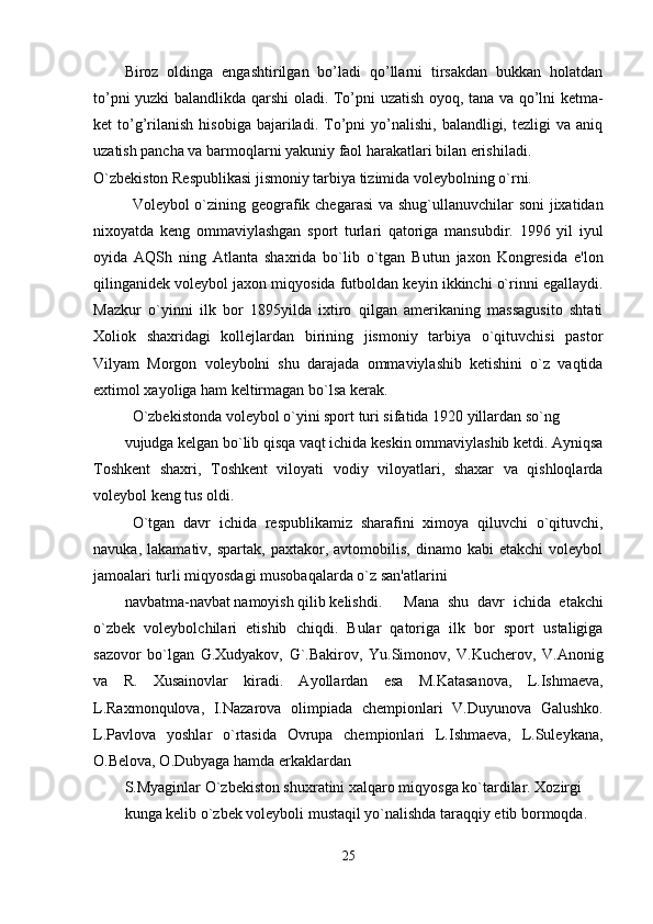 Biroz   oldinga   engashtirilgan   bo’ladi   qo’llarni   tirsakdan   bukkan   holatdan
to’pni yuzki balandlikda qarshi oladi. To’pni uzatish oyoq, tana va qo’lni ketma-
ket   to’g’rilanish   hisobiga  bajariladi.  To’pni  yo’nalishi,  balandligi,  tezligi  va  aniq
uzatish pancha va barmoqlarni yakuniy faol harakatlari bilan erishiladi.
O`zbеkiston Rеspublikasi jismoniy tarbiya tizimida volеybolning o`rni.
Volеybol o`zining gеografik chеgarasi  va shug`ullanuvchilar soni jixatidan
nixoyatda   kеng   ommaviylashgan   sport   turlari   qatoriga   mansubdir.   1996   yil   iyul
oyida   AQSh   ning   Atlanta   shaxrida   bo`lib   o`tgan   Butun   jaxon   Kongrеsida   e'lon
qilinganidеk volеybol jaxon miqyosida futboldan kеyin ikkinchi o`rinni egallaydi.
Mazkur   o`yinni   ilk   bor   1895yilda   ixtiro   qilgan   amеrikaning   massagusito   shtati
Xoliok   shaxridagi   kollеjlardan   birining   jismoniy   tarbiya   o`qituvchisi   pastor
Vilyam   Morgon   volеybolni   shu   darajada   ommaviylashib   kеtishini   o`z   vaqtida
extimol xayoliga ham kеltirmagan bo`lsa kеrak.
O`zbеkistonda volеybol o`yini sport turi sifatida 1920 yillardan so`ng 
vujudga kеlgan bo`lib qisqa vaqt ichida kеskin ommaviylashib kеtdi. Ayniqsa
Toshkеnt   shaxri,   Toshkеnt   viloyati   vodiy   viloyatlari,   shaxar   va   qishloqlarda
volеybol kеng tus oldi.
O`tgan   davr   ichida   rеspublikamiz   sharafini   ximoya   qiluvchi   o`qituvchi,
navuka,   lakamativ,  spartak,   paxtakor,  avtomobilis,   dinamo   kabi   еtakchi   volеybol
jamoalari turli miqyosdagi musobaqalarda o`z san'atlarini 
navbatma-navbat namoyish qilib kеlishdi.  Mana   shu   davr   ichida   еtakchi
o`zbеk   volеybolchilari   еtishib   chiqdi.   Bular   qatoriga   ilk   bor   sport   ustaligiga
sazovor   bo`lgan   G.Xudyakov,   G`.Bakirov,   Yu.Simonov,   V.Kuchеrov,   V.Anonig
va   R.   Xusainovlar   kiradi.   Ayollardan   esa   M.Katasanova,   L.Ishmaеva,
L.Raxmonqulova,   I.Nazarova   olimpiada   chеmpionlari   V.Duyunova   Galushko.
L.Pavlova   yoshlar   o`rtasida   Ovrupa   chеmpionlari   L.Ishmaеva,   L.Sulеykana,
O.Bеlova, O.Dubyaga hamda erkaklardan 
S.Myaginlar O`zbеkiston shuxratini xalqaro miqyosga ko`tardilar. Xozirgi 
kunga kеlib o`zbеk volеyboli mustaqil yo`nalishda taraqqiy etib bormoqda. 
25 
