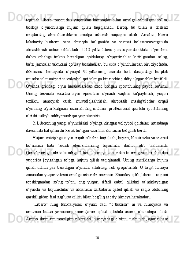 teginish   libero   tomonidan   yuqoridan   barmoqlar   bilan   amalga   oshirilgan   bo’lsa,
boshqa   o’yinchilarga   hujum   qilish   taqiqlanadi.   Biroq,   bu   bilan   u   cheksiz
miqdordagi   almashtirishlarni   amalga   oshirish   huquqini   oladi.   Amalda,   libero
Markaziy   blokerni   orqa   chiziqda   bo’lganida   va   xizmat   ko’rsatmayotganida
almashtirish   uchun   ishlatiladi.   2012   yilda   libero   pozitsiyasida   ikkita   o’yinchini
da’vo   qilishga   imkon   beradigan   qoidalarga   o’zgartirishlar   kiritilgandan   so’ng,
ba’zi jamoalar taktikani qo’llay boshladilar, bu erda o’yinchilardan biri ziyofatda,
ikkinchisi   himoyada   o’ynayd   90-yillarning   oxirida   turli   darajadagi   ko’plab
musobaqalar natijasida voleybol qoidalariga bir nechta jiddiy o’zgarishlar kiritildi.
O'yinda   griddagi   o'yin   harakatlaridan   ozod   bo'lgan   sportchining   paydo   bo'lishi.
Uning   bevosita   vazifasi-o'yin   epizodini   o'ynash   vaqtini   ko'paytirish,   yuqori
tezlikni   namoyish   etish,   muvofiqlashtirish,   akrobatik   mashg'ulotlar   orqali
o'yinning   o'yin-kulgisini   oshirish.Eng   muhimi,   professional   sportchi-sportchining
o’sishi tufayli oddiy muxlisga yaqinlashishi .
2. Liberoning yangi o’yinchisini o’yinga kiritgan voleybol qoidalari musobaqa
davomida hal qilinishi kerak bo’lgan vazifalar doirasini belgilab berdi.
Hujum chizig’iga o’yin orqali o’tishni taqiqlash, hujum, blokirovka va xizmat
ko’rsatish   kabi   texnik   elementlarning   bajarilishi   darhol   olib   tashlanadi.
Qoidalarning alohida bandiga “libero” himoya zonasidan to’rning yuqori chetidan
yuqorida   joylashgan   to’pga   hujum   qilish   taqiqlanadi.   Uning   sheriklarga   hujum
qilish   uchun   pas   beradigan   o’yinchi   sifatidagi   roli   qisqartirildi.   U   faqat   himoya
zonasidan yuqori vitesni amalga oshirishi mumkin.   Shunday qilib, libero – raqibni
topshirgandan   so’ng   to’pni   eng   yuqori   sifatli   qabul   qilishni   ta’minlaydigan
o’yinchi   va   hujumchilar   va   aldamchi   zarbalarni   qabul   qilish   va   raqib   blokining
qarshiligidan faol sug’urta qilish bilan bog’liq asosiy himoya harakatlari.
“Libero”   ning   funktsiyalari   o’yinni   faol   “o’tkazish”   ni   va   himoyada   va
umuman   butun   jamoaning   inninglarini   qabul   qilishda   asosni   o’z   ichiga   oladi.
Ammo shuni  unutmasligimiz kerakki, himoyadagi  o’yinni  tushunish,  agar  u ham
28 
