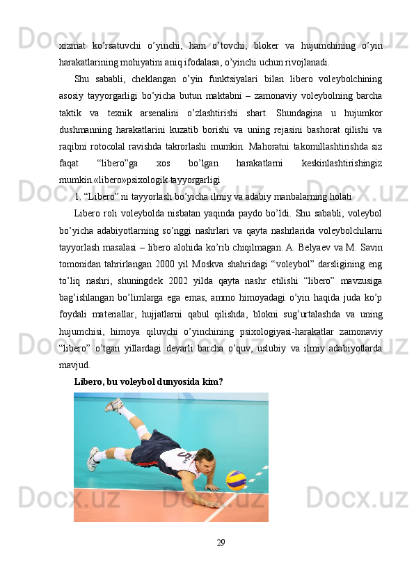 xizmat   ko’rsatuvchi   o’yinchi,   ham   o’tovchi,   bloker   va   hujumchining   o’yin
harakatlarining mohiyatini aniq ifodalasa, o’yinchi uchun rivojlanadi.
Shu   sababli,   cheklangan   o’yin   funktsiyalari   bilan   libero   voleybolchining
asosiy   tayyorgarligi   bo’yicha   butun   maktabni   –   zamonaviy   voleybolning   barcha
taktik   va   texnik   arsenalini   o’zlashtirishi   shart.   Shundagina   u   hujumkor
dushmanning   harakatlarini   kuzatib   borishi   va   uning   rejasini   bashorat   qilishi   va
raqibni   rotocolal   ravishda   takrorlashi   mumkin.   Mahoratni   takomillashtirishda   siz
faqat   “libero”ga   xos   bo’lgan   harakatlarni   keskinlashtirishingiz
mumkin.«libero»psixologik tayyorgarligi
1. “Libero” ni tayyorlash bo’yicha ilmiy va adabiy manbalarning holati
Libero   roli   voleybolda   nisbatan   yaqinda   paydo   bo’ldi.   Shu   sababli,   voleybol
bo’yicha   adabiyotlarning   so’nggi   nashrlari   va   qayta   nashrlarida   voleybolchilarni
tayyorlash masalasi – libero alohida ko’rib chiqilmagan.   A. Belyaev va M. Savin
tomonidan   tahrirlangan   2000   yil   Moskva   shahridagi   “voleybol”   darsligining   eng
to’liq   nashri,   shuningdek   2002   yilda   qayta   nashr   etilishi   “libero”   mavzusiga
bag’ishlangan   bo’limlarga   ega   emas,   ammo   himoyadagi   o’yin   haqida   juda   ko’p
foydali   materiallar,   hujjatlarni   qabul   qilishda,   blokni   sug’urtalashda   va   uning
hujumchisi,   himoya   qiluvchi   o’yinchining   psixologiyasi-harakatlar   zamonaviy
“libero”   o’tgan   yillardagi   deyarli   barcha   o’quv,   uslubiy   va   ilmiy   adabiyotlarda
mavjud.
Libero, bu voleybol dunyosida kim?
29 