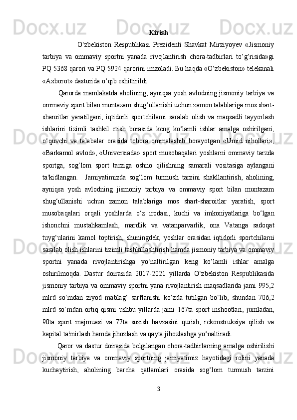 Kirish
                        O‘zbekiston   Respublikasi   Prezidenti   Shavkat   Mirziyoyev   «Jismoniy
tarbiya   va   ommaviy   sportni   yanada   rivojlantirish   chora-tadbirlari   to‘g‘risida»gi
PQ 5368 qarori va PQ 5924 qarorini imzoladi. Bu haqda «O‘zbekiston» telekanali
«Axborot» dasturida o‘qib eshittirildi.
             Qarorda mamlakatda aholining, ayniqsa yosh avlodning jismoniy tarbiya va
ommaviy sport bilan muntazam shug‘ullanishi uchun zamon talablariga mos shart-
sharoitlar   yaratilgani,   iqtidorli   sportchilarni   saralab   olish   va   maqsadli   tayyorlash
ishlarini   tizimli   tashkil   etish   borasida   keng   ko‘lamli   ishlar   amalga   oshirilgani,
o‘quvchi   va   talabalar   orasida   tobora   ommalashib   borayotgan   «Umid   nihollari»,
«Barkamol   avlod»,   «Universiada»   sport   musobaqalari   yoshlarni   ommaviy   tarzda
sportga,   sog‘lom   sport   tarziga   oshno   qilishning   samarali   vositasiga   aylangani
ta'kidlangan.     Jamiyatimizda   sog‘lom   turmush   tarzini   shakllantirish,   aholining,
ayniqsa   yosh   avlodning   jismoniy   tarbiya   va   ommaviy   sport   bilan   muntazam
shug‘ullanishi   uchun   zamon   talablariga   mos   shart-sharoitlar   yaratish,   sport
musobaqalari   orqali   yoshlarda   o‘z   irodasi,   kuchi   va   imkoniyatlariga   bo‘lgan
ishonchni   mustahkamlash,   mardlik   va   vatanparvarlik,   ona   Vatanga   sadoqat
tuyg‘ularini   kamol   toptirish,   shuningdek,   yoshlar   orasidan   iqtidorli   sportchilarni
saralab olish ishlarini tizimli tashkillashtirish hamda jismoniy tarbiya va ommaviy
sportni   yanada   rivojlantirishga   yo‘naltirilgan   keng   ko‘lamli   ishlar   amalga
oshirilmoqda.   Dastur   doirasida   2017-2021   yillarda   O‘zbekiston   Respublikasida
jismoniy tarbiya va ommaviy sportni yana rivojlantirish maqsadlarida jami 995,2
mlrd   so‘mdan   ziyod   mablag‘   sarflanishi   ko‘zda   tutilgan   bo‘lib,   shundan   706,2
mlrd   so‘mdan   ortiq   qismi   ushbu   yillarda   jami   167ta   sport   inshootlari,   jumladan,
90ta   sport   majmuasi   va   77ta   suzish   havzasini   qurish,   rekonstruksiya   qilish   va
kapital ta'mirlash hamda jihozlash va qayta jihozlashga yo‘naltiradi.
           Qaror  va dastur  doirasida  belgilangan chora-tadbirlarning amalga oshirilishi
jismoniy   tarbiya   va   ommaviy   sportning   jamiyatimiz   hayotidagi   rolini   yanada
kuchaytirish,   aholining   barcha   qatlamlari   orasida   sog‘lom   turmush   tarzini
3 