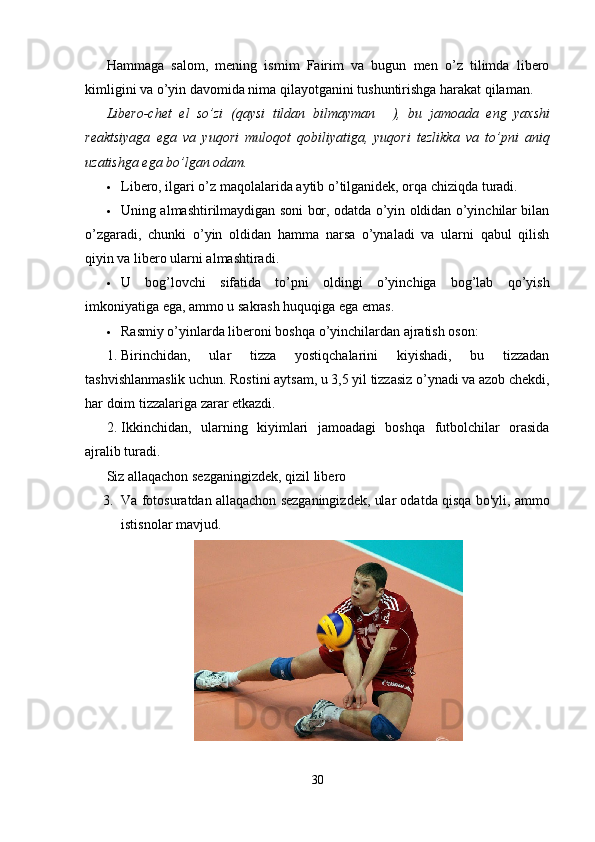 Hammaga   salom,   mening   ismim   Fairim   va   bugun   men   o’z   tilimda   libero
kimligini va o’yin davomida nima qilayotganini tushuntirishga harakat qilaman.
Libero-chet   el   so’zi   (qaysi   tildan   bilmayman ?????? ),   bu   jamoada   eng   yaxshi
reaktsiyaga   ega   va   yuqori   muloqot   qobiliyatiga,   yuqori   tezlikka   va   to’pni   aniq
uzatishga ega bo’lgan odam.
 Libero, ilgari o’z maqolalarida aytib o’tilganidek, orqa chiziqda turadi.
 Uning almashtirilmaydigan soni bor, odatda o’yin oldidan o’yinchilar bilan
o’zgaradi,   chunki   o’yin   oldidan   hamma   narsa   o’ynaladi   va   ularni   qabul   qilish
qiyin va libero ularni almashtiradi.
 U   bog’lovchi   sifatida   to’pni   oldingi   o’yinchiga   bog’lab   qo’yish
imkoniyatiga ega, ammo u sakrash huquqiga ega emas.
 Rasmiy o’yinlarda liberoni boshqa o’yinchilardan ajratish oson:
1. Birinchidan,   ular   tizza   yostiqchalarini   kiyishadi,   bu   tizzadan
tashvishlanmaslik uchun. Rostini aytsam, u 3,5 yil tizzasiz o’ynadi va azob chekdi,
har doim tizzalariga zarar etkazdi.
2. Ikkinchidan,   ularning   kiyimlari   jamoadagi   boshqa   futbolchilar   orasida
ajralib turadi.
Siz allaqachon sezganingizdek, qizil libero
3. Va fotosuratdan allaqachon sezganingizdek, ular odatda qisqa bo'yli, ammo
istisnolar mavjud.
30