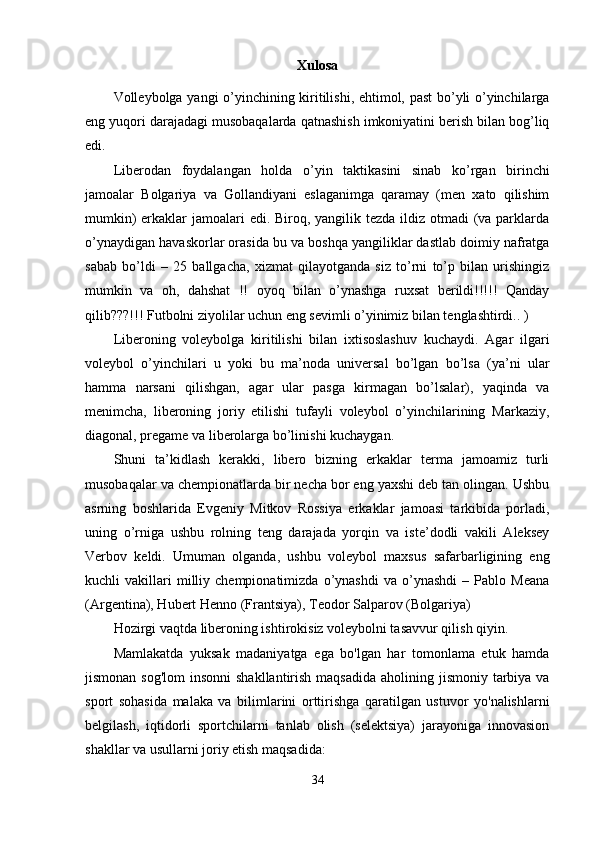 Xulosa
Volleybolga yangi o’yinchining kiritilishi, ehtimol, past bo’yli o’yinchilarga
eng yuqori darajadagi musobaqalarda qatnashish imkoniyatini berish bilan bog’liq
edi.
Liberodan   foydalangan   holda   o’yin   taktikasini   sinab   ko’rgan   birinchi
jamoalar   Bolgariya   va   Gollandiyani   eslaganimga   qaramay   (men   xato   qilishim
mumkin)  erkaklar  jamoalari  edi. Biroq, yangilik tezda ildiz otmadi (va parklarda
o’ynaydigan havaskorlar orasida bu va boshqa yangiliklar dastlab doimiy nafratga
sabab   bo’ldi   –   25   ballgacha,   xizmat   qilayotganda   siz   to’rni   to’p   bilan   urishingiz
mumkin   va   oh,   dahshat   !!   oyoq   bilan   o’ynashga   ruxsat   berildi!!!!!   Qanday
qilib???!!! Futbolni ziyolilar uchun eng sevimli o’yinimiz bilan tenglashtirdi.. )
Liberoning   voleybolga   kiritilishi   bilan   ixtisoslashuv   kuchaydi.   Agar   ilgari
voleybol   o’yinchilari   u   yoki   bu   ma’noda   universal   bo’lgan   bo’lsa   (ya’ni   ular
hamma   narsani   qilishgan,   agar   ular   pasga   kirmagan   bo’lsalar),   yaqinda   va
menimcha,   liberoning   joriy   etilishi   tufayli   voleybol   o’yinchilarining   Markaziy,
diagonal, pregame va liberolarga bo’linishi kuchaygan.
Shuni   ta’kidlash   kerakki,   libero   bizning   erkaklar   terma   jamoamiz   turli
musobaqalar va chempionatlarda bir necha bor eng yaxshi deb tan olingan. Ushbu
asrning   boshlarida   Evgeniy   Mitkov   Rossiya   erkaklar   jamoasi   tarkibida   porladi,
uning   o’rniga   ushbu   rolning   teng   darajada   yorqin   va   iste’dodli   vakili   Aleksey
Verbov   keldi.   Umuman   olganda,   ushbu   voleybol   maxsus   safarbarligining   eng
kuchli   vakillari   milliy  chempionatimizda   o’ynashdi   va   o’ynashdi   –   Pablo  Meana
(Argentina), Hubert Henno (Frantsiya), Teodor Salparov (Bolgariya)
Hozirgi vaqtda liberoning ishtirokisiz voleybolni tasavvur qilish qiyin.
Mamlakatda   yuksak   madaniyatga   ega   bo'lgan   har   tomonlama   etuk   hamda
jismonan sog'lom  insonni  shakllantirish  maqsadida aholining jismoniy  tarbiya va
sport   sohasida   malaka   va   bilimlarini   orttirishga   qaratilgan   ustuvor   yo'nalishlarni
belgilash,   iqtidorli   sportchilarni   tanlab   olish   (selektsiya)   jarayoniga   innovasion
shakllar va usullarni joriy etish maqsadida:
34