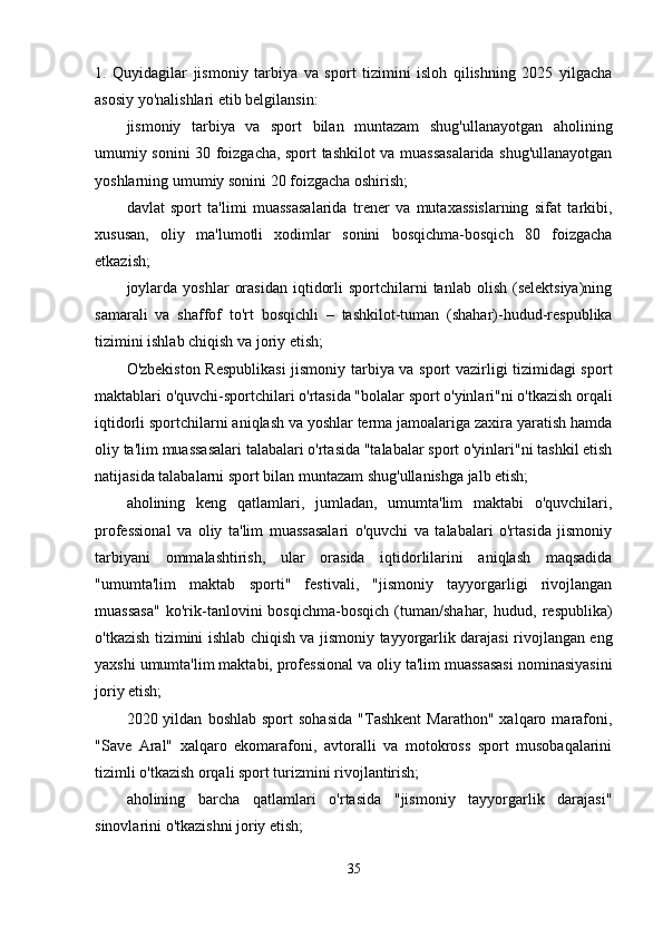 1.   Quyidagilar   jismoniy   tarbiya   va   sport   tizimini   isloh   qilishning   2025   yilgacha
asosiy yo'nalishlari etib belgilansin:
jismoniy   tarbiya   va   sport   bilan   muntazam   shug'ullanayotgan   aholining
umumiy sonini 30 foizgacha, sport tashkilot va muassasalarida shug'ullanayotgan
yoshlarning umumiy sonini 20 foizgacha oshirish;
davlat   sport   ta'limi   muassasalarida   trener   va   mutaxassislarning   sifat   tarkibi,
xususan,   oliy   ma'lumotli   xodimlar   sonini   bosqichma-bosqich   80   foizgacha
etkazish;
joylarda   yoshlar   orasidan  iqtidorli  sportchilarni   tanlab  olish  (selektsiya)ning
samarali   va   shaffof   to'rt   bosqichli   –   tashkilot-tuman   (shahar)-hudud-respublika
tizimini ishlab chiqish va joriy etish;
O'zbekiston Respublikasi  jismoniy tarbiya va sport vazirligi tizimidagi sport
maktablari o'quvchi-sportchilari o'rtasida "bolalar sport o'yinlari"ni o'tkazish orqali
iqtidorli sportchilarni aniqlash va yoshlar terma jamoalariga zaxira yaratish hamda
oliy ta'lim muassasalari talabalari o'rtasida "talabalar sport o'yinlari"ni tashkil etish
natijasida talabalarni sport bilan muntazam shug'ullanishga jalb etish;
aholining   keng   qatlamlari,   jumladan,   umumta'lim   maktabi   o'quvchilari,
professional   va   oliy   ta'lim   muassasalari   o'quvchi   va   talabalari   o'rtasida   jismoniy
tarbiyani   ommalashtirish,   ular   orasida   iqtidorlilarini   aniqlash   maqsadida
"umumta'lim   maktab   sporti"   festivali,   "jismoniy   tayyorgarligi   rivojlangan
muassasa"   ko'rik-tanlovini   bosqichma-bosqich   (tuman/shahar,   hudud,   respublika)
o'tkazish tizimini ishlab chiqish va jismoniy tayyorgarlik darajasi rivojlangan eng
yaxshi umumta'lim maktabi, professional va oliy ta'lim muassasasi nominasiyasini
joriy etish;
2020  yildan   boshlab   sport   sohasida   "Tashkent   Marathon"   xalqaro  marafoni,
"Save   Aral"   xalqaro   ekomarafoni,   avtoralli   va   motokross   sport   musobaqalarini
tizimli o'tkazish orqali sport turizmini rivojlantirish;
aholining   barcha   qatlamlari   o'rtasida   "jismoniy   tayyorgarlik   darajasi"
sinovlarini o'tkazishni joriy etish;
35