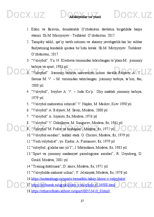 Adabiyotlar ro’yxati
1. Erkin   va   farovon,   demokratik   O’zbekiston   davlatini   birgalikda   barpo
etamiz. Sh.M. Mirizyoyev.- Toshkent. O’zbekiston. 2017.
2. Tanqidiy   tahlil,   qat’iy   tartib-intizom   va   shaxsiy   javobgarlik-har   bir   rahbar
faolyatining   kundalik  qoidasi   bo’lishi   kerak.   Sh.M.   Mirziyoyev.   Toshkent:
O’zbekiston, 2017. 
3. “Voleybol”. Yu. N. Klesheva tomonidan tahrirlangan to’plam-M.: jismoniy
tarbiya va sport, 1983 yil.
3. “Voleybol”.   Jismoniy   tarbiya   universiteti   uchun   darslik   Belyaev   A.   V.,
Savina   M.   V.   –   M.   tomonidan   tahrirlangan:   jismoniy   tarbiya,   ta’lim,   fan,
2000 yil.
4. “Voleybol”,   Ivoylov   A.   V.   –   Juda   Ko’p.:   Oliy   maktab   jismoniy   tarbiya,
1979 yil.
5. “Voleybol mahoratini oshirish” V. Hapko, M. Maslov, Kiev 1990 yil
6. “Voleybol” A. Belyaev, M. Savin, Moskva, 2000 yil
7. “Voleybol” A. Iriyants, fis, Moskva, 1976 yil
8. “Voleybol” V. Oskolkova, M. Sungurov, Moskva, fis, 1961 yil
9. “Voleybol”M. Fidler va boshqalar., Moskva, fis, 1972 yil
10. “Voleybol asoslari”, tashkil etadi. O. Chexov, Moskva, fis, 1979 yil
11. “Yosh volybolist”, yu. Kastor, A. Furmanov, fis, 1979 yil
12. “voleybol; g’alaba sari yo’l”, J. Matsudaira, Moskva, fis, 1983 yil
13. “Sport   va   jismoniy   madaniyat   psixologiyasi   asoslari”,   R.   Ueynberg,   D.
Gould, Moskva, 2001 yil
14. “Trening doktrinasi”, D. xarre, Moskva, fis, 1971 yil
15. “Voleybolda mahorat uchun”, Y. Jeleznyak, Moskva, fis, 1978 yil
16. https://metaratings.ru/sports-terms/kto-takoy-libero-v-voleybole/   
17. https://infourok.ru/igrok-libero-v-volejbole-6134988.html   
18. https://otherreferats.allbest.ru/sport/00553410_0.html\   
37