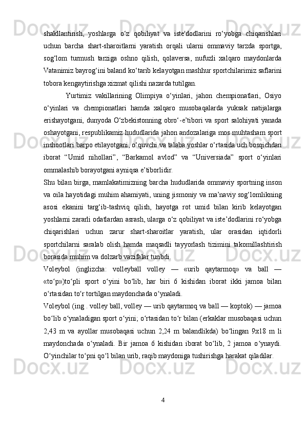 shakllantirish,   yoshlarga   o‘z   qobiliyat   va   iste'dodlarini   ro‘yobga   chiqarishlari
uchun   barcha   shart-sharoitlarni   yaratish   orqali   ularni   ommaviy   tarzda   sportga,
sog‘lom   turmush   tarziga   oshno   qilish,   qolaversa,   nufuzli   xalqaro   maydonlarda
Vatanimiz bayrog‘ini baland ko‘tarib kelayotgan mashhur sportchilarimiz saflarini
tobora kengaytirishga xizmat qilishi nazarda tutilgan.
            Yurtimiz   vakillarining   Olimpiya   o‘yinlari,   jahon   chempionatlari,   Osiyo
o‘yinlari   va   chempionatlari   hamda   xalqaro   musobaqalarda   yuksak   natijalarga
erishayotgani, dunyoda O‘zbekistonning obro‘-e’tibori va sport salohiyati yanada
oshayotgani, respublikamiz hududlarida jahon andozalariga mos muhtasham sport
inshootlari barpo etilayotgani, o‘quvchi va talaba yoshlar o‘rtasida uch bosqichdan
iborat   “Umid   nihollari”,   “Barkamol   avlod”   va   “Universiada”   sport   o‘yinlari
ommalashib borayotgani ayniqsa e’tiborlidir.
Shu bilan birga, mamlakatimizning barcha hududlarida ommaviy sportning inson
va oila hayotidagi muhim ahamiyati, uning jismoniy va ma’naviy sog‘lomlikning
asosi   ekanini   targ‘ib-tashviq   qilish,   hayotga   rot   umid   bilan   kirib   kelayotgan
yoshlarni zararli odatlardan asrash, ularga o‘z qobiliyat va iste’dodlarini ro‘yobga
chiqarishlari   uchun   zarur   shart-sharoitlar   yaratish,   ular   orasidan   iqtidorli
sportchilarni   saralab   olish   hamda   maqsadli   tayyorlash   tizimini   takomillashtirish
borasida muhim va dolzarb vazifalar turibdi.
Voleybol   (inglizcha:   volleyball   volley   —   «urib   qaytarmoq»   va   ball   —
«to p»)to pli   sport   o yini   bo lib,   har   biri   6   kishidan   iborat   ikki   jamoa   bilanʻ ʻ ʻ ʻ
o rtasidan to r tortilgan maydonchada o ynaladi.	
ʻ ʻ ʻ
Voleybol (ing . volley ball, volley — urib qaytarmoq va ball — koptok) — jamoa
bo lib o ynaladigan sport o yini; o rtasidan to r bilan (erkaklar musobaqasi uchun
ʻ ʻ ʻ ʻ ʻ
2,43   m   va   ayollar   musobaqasi   uchun   2,24   m   balandlikda)   bo lingan   9x18   m   li	
ʻ
maydonchada   o ynaladi.   Bir   jamoa   6   kishidan   iborat   bo lib,   2   jamoa   o ynaydi.	
ʻ ʻ ʻ
O yinchilar to pni qo l bilan urib, raqib maydoniga tushirishga harakat qiladilar. 	
ʻ ʻ ʻ
4 