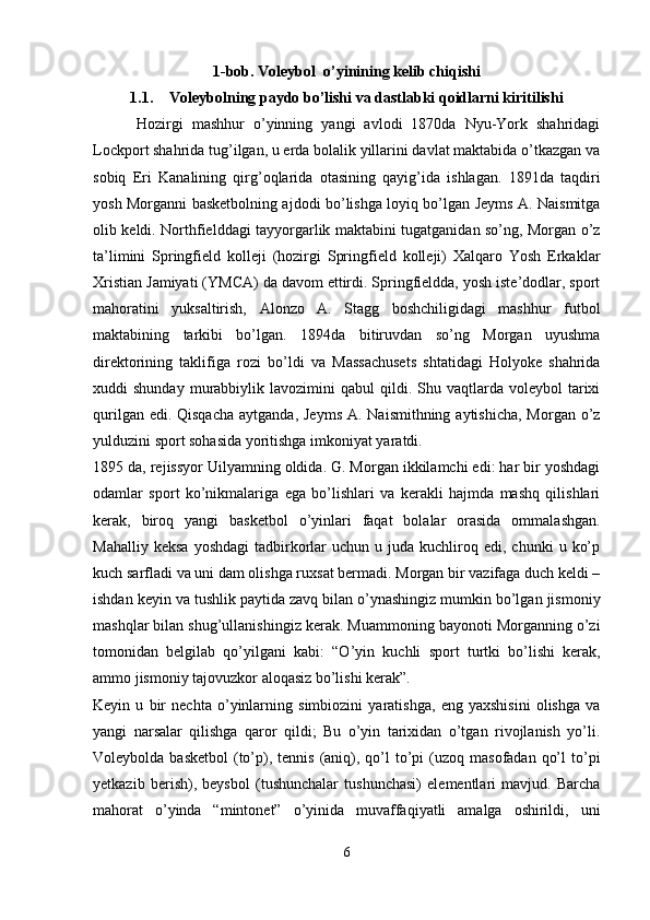 1-bob. Voleybol  o’yinining kelib chiqishi
1.1. Voleybolning paydo bo’lishi va dastlabki qoidlarni kiritilishi
          Hozirgi   mashhur   o’yinning   yangi   avlodi   1870da   Nyu-York   shahridagi
Lockport shahrida tug’ilgan, u erda bolalik yillarini davlat maktabida o’tkazgan va
sobiq   Eri   Kanalining   qirg’oqlarida   otasining   qayig’ida   ishlagan.   1891da   taqdiri
yosh Morganni basketbolning ajdodi bo’lishga loyiq bo’lgan Jeyms A. Naismitga
olib keldi. Northfielddagi tayyorgarlik maktabini tugatganidan so’ng, Morgan o’z
ta’limini   Springfield   kolleji   (hozirgi   Springfield   kolleji)   Xalqaro   Yosh   Erkaklar
Xristian Jamiyati (YMCA) da davom ettirdi. Springfieldda, yosh iste’dodlar, sport
mahoratini   yuksaltirish,   Alonzo   A.   Stagg   boshchiligidagi   mashhur   futbol
maktabining   tarkibi   bo’lgan.   1894da   bitiruvdan   so’ng   Morgan   uyushma
direktorining   taklifiga   rozi   bo’ldi   va   Massachusets   shtatidagi   Holyoke   shahrida
xuddi   shunday  murabbiylik  lavozimini   qabul   qildi.  Shu  vaqtlarda  voleybol  tarixi
qurilgan edi. Qisqacha  aytganda,  Jeyms  A. Naismithning aytishicha,  Morgan o’z
yulduzini sport sohasida yoritishga imkoniyat yaratdi.
1895 da, rejissyor Uilyamning oldida. G. Morgan ikkilamchi edi: har bir yoshdagi
odamlar   sport   ko’nikmalariga   ega   bo’lishlari   va   kerakli   hajmda   mashq   qilishlari
kerak,   biroq   yangi   basketbol   o’yinlari   faqat   bolalar   orasida   ommalashgan.
Mahalliy  keksa  yoshdagi   tadbirkorlar   uchun  u  juda  kuchliroq  edi,   chunki   u  ko’p
kuch sarfladi va uni dam olishga ruxsat bermadi. Morgan bir vazifaga duch keldi –
ishdan keyin va tushlik paytida zavq bilan o’ynashingiz mumkin bo’lgan jismoniy
mashqlar bilan shug’ullanishingiz kerak. Muammoning bayonoti Morganning o’zi
tomonidan   belgilab   qo’yilgani   kabi:   “O’yin   kuchli   sport   turtki   bo’lishi   kerak,
ammo jismoniy tajovuzkor aloqasiz bo’lishi kerak”.
Keyin   u   bir   nechta   o’yinlarning   simbiozini   yaratishga,   eng   yaxshisini   olishga   va
yangi   narsalar   qilishga   qaror   qildi;   Bu   o’yin   tarixidan   o’tgan   rivojlanish   yo’li.
Voleybolda  basketbol   (to’p),  tennis  (aniq),  qo’l   to’pi   (uzoq  masofadan  qo’l   to’pi
yetkazib   berish),   beysbol   (tushunchalar   tushunchasi)   elementlari   mavjud.   Barcha
mahorat   o’yinda   “mintonet”   o’yinida   muvaffaqiyatli   amalga   oshirildi,   uni
6 