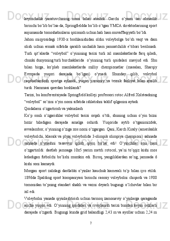 keyinchalik   yaratuvchining   nomi   bilan   atashdi.   Garchi   o’yinni   tan   olmaslik
birinchi bo’lib bo’lsa-da, Springfieldda bo’lib o’tgan YMCA direktorlarining sport
anjumanida tomoshabinlarni qozonish uchun hali ham muvaffaqiyatli bo’ldi.
Jahon   miqyosidagi   1930-x   boshlanishidan   oldin   voleybolga   bo’sh   vaqt   va   dam
olish   uchun   ermak   sifatida   qaralib   unchalik   ham   jamoatchilik   e’tibori   berilmadi.
Turli   qit’alarda   “voleybol”   o’yinining   tarixi   turli   xil   mamlakatlarda   farq   qiladi,
chunki dunyoning turli burchaklarida   o’yinning   turli   qoidalari   mavjud   edi.   Shu
bilan   birga,   ko’plab   mamlakatlarda   milliy   chempionatlar   (masalan,   Sharqiy
Evropada   yuqori   darajada   bo’lgan)   o’ynadi.   Shunday   qilib,   voleybol
raqobatbardosh   sportga   aylandi,   yuqori   jismoniy   va   texnik   faoliyat   bilan   ajralib
turdi. Hammasi qaerdan boshlandi?
Tarixi, bu konferentsiyada Springfield kolleji professori rotoc Alfred Xolsteadning
“voleybol” so’zini o’yin nomi sifatida ishlatishni taklif qilganini aytadi.
Qoidalarni o’zgartirish va yakunlash
Ko’p   sonli   o’zgarishlar   voleybol   tarixi   orqali   o’tdi,   shuning   uchun   o’yin   bizni
hozir   biladigan   darajada   amalga   oshirdi.   Yuqorida   aytib   o’tganimizdek,
avvalambor, o’yinning o’ziga xos nomi o’zgargan. Qani, Karch Kiraly (amerikalik
voleybolchi, klassik va plyaj voleybolida 3-olimpik olimpiya chempioni) sahnada
sahnada   o’ynashni   tasavvur   qilish   qiyin   bo’lar   edi!   O’yinchilar   soni   ham
o’zgartirildi:   dastlab   jamoaga   10x5  yarim   metrli   rotocol,  ya’ni   to’qqiz   kishi   mos
keladigan  futbolchi   bo’lishi   mumkin edi.  Biroq, yangiliklardan so’ng,  jamoada  6
kishi soni kamaydi.
Morgan   sport   zalidagi   dastlabki   o’yinlar   kauchuk   kamerali   to’p   bilan   ijro   etildi.
1896da  Spalding   sport   kompaniyasi   birinchi   rasmiy   voleybolni   chiqardi   va  1900
tomonidan  to’pning  standart  shakli   va  vazni  deyarli  bugungi   o’lchovlar  bilan  bir
xil edi.
Voleybolni yanada qiyinlashtirish uchun tarmoq zamonaviy o’yinlarga qaraganda
ancha yuqori  edi. O’yinning qoidalari  va rivojlanish tarixi  bundan keyin sezilarli
darajada o’zgardi. Bugungi kunda grid balandligi 2,43 m va ayollar uchun 2,24 m
7