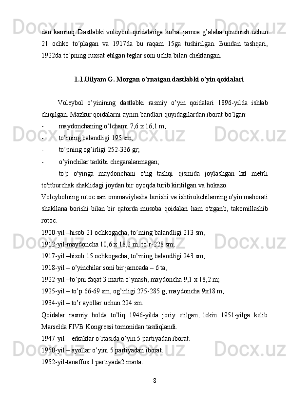 dan kamroq. Dastlabki voleybol qoidalariga ko’ra, jamoa g’alaba qozonish uchun
21   ochko   to’plagan   va   1917da   bu   raqam   15ga   tushirilgan.   Bundan   tashqari,
1922da to’pning ruxsat etilgan teglar soni uchta bilan cheklangan.
1.1.Uilyam G. Morgan o’rnatgan dastlabki o’yin qoidalari
        Voleybol   o’yinining   dastlabki   rasmiy   o’yin   qoidalari   1896-yilda   ishlab
chiqilgan. Mazkur qoidalarni ayrim bandlari quyidagilardan iborat bo’lgan:
- maydonchaning o’lchami  7,6  x  16,1  m;
- to’rning balandligi  195  sm;
- to’pning og’irligi  252-336  gr;
- o’yinchilar tarkibi chegaralanmagan;
- to ' p   o ' yinga   maydonchani   o ' ng   tashqi   qismida   joylashgan   lxl   metrli
to ' rtburchak   shaklidagi   joydan   bir   oyoqda   turib   kiritilgan   va   hokazo .
Voleybolning   rotoc   sari   ommaviylasha   borishi   va   ishtirokchilaming   o ' yin   mahorati
shakllana   borishi   bilan   bir   qatorda   musoba   qoidalari   ham   o ' zgarib ,   takomillashib
rotoc .
1900-yil –hisob 21 ochkogacha, to’rning balandligi 213 sm;
1912-yil-maydoncha 10,6 x 18,2 m, to’r-228 sm;
1917-yil –hisob 15 ochkogacha, to’rning balandligi 243 sm;
1918-yil – o’yinchilar soni bir jamoada – 6 ta;
1922-yil –to’pni faqat 3 marta o’ynash, maydoncha 9,1 x 18,2 m;
1925-yil – to’p 66-69 sm, og’irligi 275-285 g, maydoncha 9x18 m;
1934-yil – to’r ayollar uchun 224 sm.
Qoidalar   rasmiy   holda   to’liq   1946-yilda   joriy   etilgan,   lekin   1951-yilga   kelib
Marselda FIVB Kongressi tomonidan tasdiqlandi.
1947-yil – erkaklar o’rtasida o’yin 5 partiyadan iborat.
1950-yil – ayollar o’yini 5 partiyadan iborat.
1952-yil-tanaffus 1 partiyada2 marta.
8 
