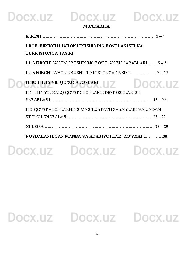 MUNDARIJA:
KIRISH………………………………………………………………………3 – 4 
I.BOB. BIRINCHI JAHON URUSHINING BOSHLANISHI VA 
TURKISTONGA TASIRI
I.1. BIRINCHI JAHON URUSHINING BOSHLANISH SABABLARI……..5 – 6 
I.2. BIRINCHI JAHON URUSHI TURKISTONGA TASIRI………………..7 – 12
II.BOB. 1916-YIL QO‘ZG‘ALONLARI
II.1. 1916-YIL XALQ QO‘ZG‘OLO NLARINING BOSHLANISH 
SABABLARI……………………………………………………………….13 – 22 
II.2. QO‘ZG‘ALONLARNING MAG‘LUBIYATI SABABLARI VA UNDAN 
KEYNGI CHORALAR…………………………………………………….23 – 27 
XULOSA…………………………………………………………………….28 – 29
FOYDALANILGAN MANBA VA ADABIYOTLAR  RO’YXATI………….30
1 