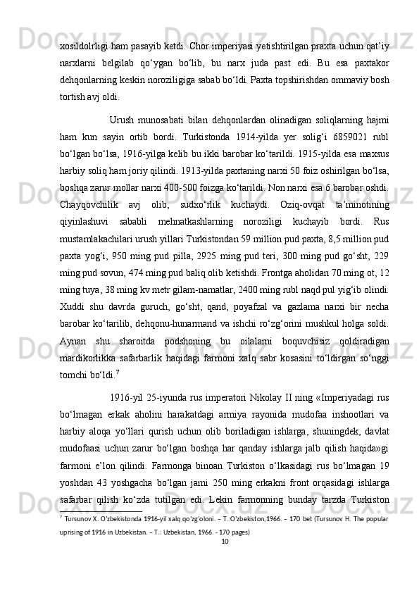 xosildolrligi ham pasayib ketdi. Chor imperiyasi yetishtirilgan praxta uchun qat’iy
narxlarni   belgilab   qo‘ygan   bo‘lib,   bu   narx   juda   past   edi.   Bu   esa   paxtakor
dehqonlarning keskin noroziligiga sabab bo‘ldi. Paxta topshirishdan ommaviy bosh
tortish avj oldi. 
Urush   munosabati   bilan   dehqonlardan   olinadigan   soliqlarning   hajmi
ham   kun   sayin   ortib   bordi.   Turkistonda   1914-yilda   yer   solig‘i   6859021   rubl
bo‘lgan bo‘lsa, 1916-yilga kelib bu ikki barobar ko‘tarildi. 1915-yilda esa maxsus
harbiy soliq ham joriy qilindi. 1913-yilda paxtaning narxi 50 foiz oshirilgan bo‘lsa,
boshqa zarur mollar narxi 400-500 foizga ko‘tarildi. Non narxi esa 6 barobar oshdi.
Chayqovchilik   avj   olib,   sudxo‘rlik   kuchaydi.   Oziq-ovqat   ta’minotining
qiyinlashuvi   sababli   mehnatkashlarning   noroziligi   kuchayib   bordi.   Rus
mustamlakachilari urush yillari Turkistondan 59 million pud paxta, 8,5 million pud
paxta   yog‘i,   950   ming   pud   pilla,   2925   ming   pud   teri,   300   ming   pud   go‘sht,   229
ming pud sovun, 474 ming pud baliq olib ketishdi. Frontga aholidan 70 ming ot, 12
ming tuya, 38 ming kv metr gilam-namatlar, 2400 ming rubl naqd pul yig‘ib olindi.
Xuddi   shu   davrda   guruch,   go‘sht,   qand,   poyafzal   va   gazlama   narxi   bir   necha
barobar ko‘tarilib, dehqonu-hunarmand va ishchi ro‘zg‘orini mushkul holga soldi.
Aynan   shu   sharoitda   podshoning   bu   oilalarni   boquvchisiz   qoldiradigan
mardikorlikka   safarbarlik   haqidagi   farmoni   xalq   sabr   kosasini   to‘ldirgan   so‘nggi
tomchi bo‘ldi. 7
1916-yil   25-iyunda  rus  imperatori  Nikolay  II  ning  «Imperiyadagi   rus
bo‘lmagan   erkak   aholini   harakatdagi   armiya   rayonida   mudofaa   inshootlari   va
harbiy   aloqa   yo‘llari   qurish   uchun   olib   boriladigan   ishlarga,   shuningdek,   davlat
mudofaasi   uchun   zarur   bo‘lgan   boshqa   har   qanday   ishlarga   jalb   qilish   haqida»gi
farmoni   e’lon   qilindi.   Farmonga   binoan   Turkiston   o‘lkasidagi   rus   bo‘lmagan   19
yoshdan   43   yoshgacha   bo‘lgan   jami   250   ming   erkakni   front   orqasidagi   ishlarga
safarbar   qilish   ko‘zda   tutilgan   edi.   Lekin   farmonning   bunday   tarzda   Turkiston
7
  Tursunov X. O’zbekistonda 1916-yil xalq qo’zg’oloni. – T.:O’zbekiston,1966. – 170 bet (Tursunov H. The popular
uprising of 1916 in Uzbekistan. – T.: Uzbekistan, 1966. - 170 pages) 
10
