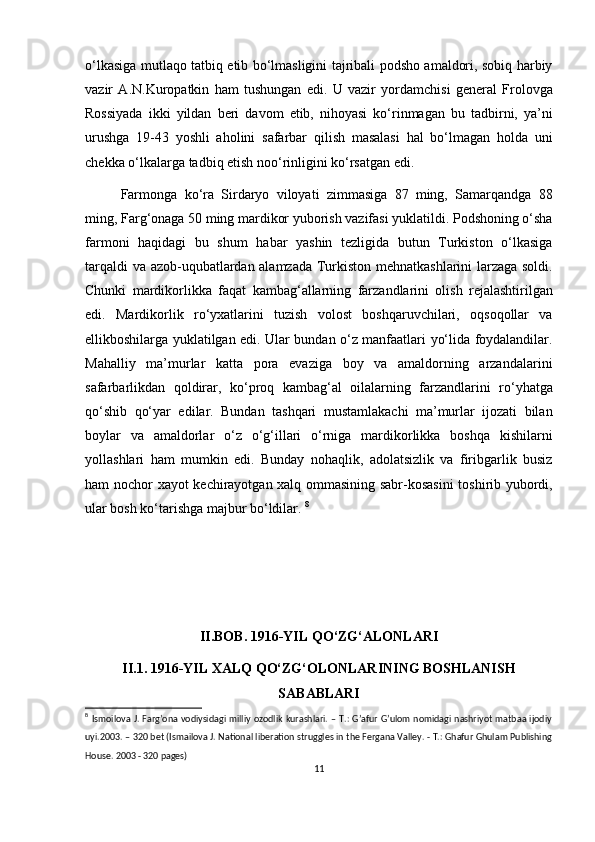 o‘lkasiga mutlaqo tatbiq etib bo‘lmasligini tajribali podsho amaldori, sobiq harbiy
vazir   A.N.Kuropatkin   ham   tushungan   edi.   U   vazir   yordamchisi   general   Frolovga
Rossiyada   ikki   yildan   beri   davom   etib,   nihoyasi   ko‘rinmagan   bu   tadbirni,   ya’ni
urushga   19-43   yoshli   aholini   safarbar   qilish   masalasi   hal   bo‘lmagan   holda   uni
chekka o‘lkalarga tadbiq etish noo‘rinligini ko‘rsatgan edi.
Farmonga   ko‘ra   Sirdaryo   viloyati   zimmasiga   87   ming,   Samarqandga   88
ming, Farg‘onaga 50 ming mardikor yuborish vazifasi yuklatildi. Podshoning o‘sha
farmoni   haqidagi   bu   shum   habar   yashin   tezligida   butun   Turkiston   o‘lkasiga
tarqaldi va azob-uqubatlardan alamzada Turkiston mehnatkashlarini larzaga soldi.
Chunki   mardikorlikka   faqat   kambag‘allarning   farzandlarini   olish   rejalashtirilgan
edi.   Mardikorlik   ro‘yxatlarini   tuzish   volost   boshqaruvchilari,   oqsoqollar   va
ellikboshilarga yuklatilgan edi. Ular bundan o‘z manfaatlari yo‘lida foydalandilar.
Mahalliy   ma’murlar   katta   pora   evaziga   boy   va   amaldorning   arzandalarini
safarbarlikdan   qoldirar,   ko‘proq   kambag‘al   oilalarning   farzandlarini   ro‘yhatga
qo‘shib   qo‘yar   edilar.   Bundan   tashqari   mustamlakachi   ma’murlar   ijozati   bilan
boylar   va   amaldorlar   o‘z   o‘g‘illari   o‘rniga   mardikorlikka   boshqa   kishilarni
yollashlari   ham   mumkin   edi.   Bunday   nohaqlik,   adolatsizlik   va   firibgarlik   busiz
ham nochor xayot kechirayotgan xalq ommasining sabr-kosasini  toshirib yubordi,
ular bosh ko‘tarishga majbur bo‘ldilar.  8
II.BOB. 1916-YIL QO‘ZG‘ALONLARI
II.1. 1916-YIL XALQ QO‘ZG‘OLONLARINING BOSHLANISH
SABABLARI
8
  Ismoilova J. Farg’ona vodiysidagi milliy ozodlik  kurashlari. – T.:  G’afur G’ulom  nomidagi nashriyot matbaa ijodiy
uyi.2003. – 320 bet (Ismailova J. National liberation struggles in the Fergana Valley. - T.: Ghafur Ghulam Publishing
House. 2003 - 320 pages)
11