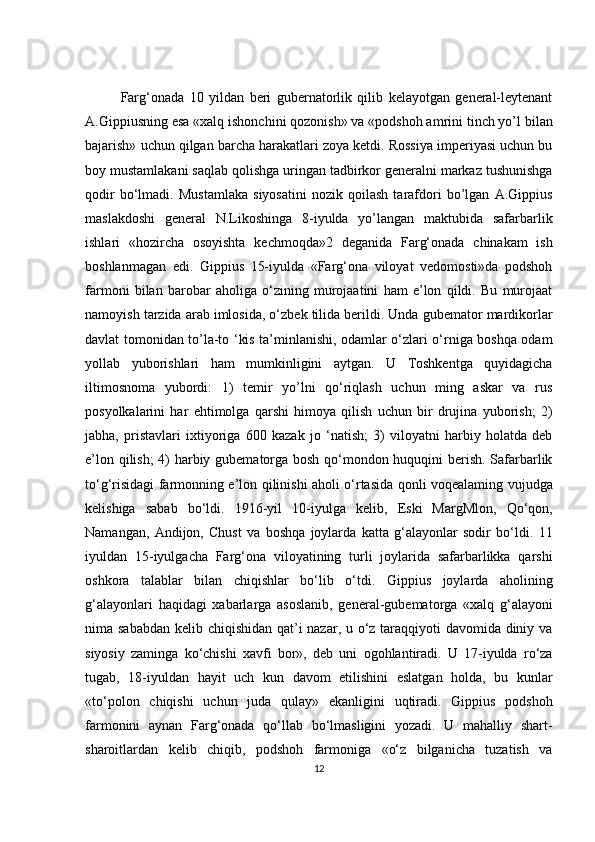 Farg‘onada   10   yildan   beri   gubernatorlik   qilib   kelayotgan   general-leytenant
A.Gippiusning esa «xalq ishonchini qozonish» va «podshoh amrini tinch yo’l bilan
bajarish» uchun qilgan barcha harakatlari zoya ketdi. Rossiya imperiyasi uchun bu
boy mustamlakani saqlab qolishga uringan tadbirkor generalni markaz tushunishga
qodir   bo‘lmadi.   Mustamlaka   siyosatini   nozik   qoilash   tarafdori   bo’lgan   A.Gippius
maslakdoshi   general   N.Likoshinga   8-iyulda   yo’langan   maktubida   safarbarlik
ishlari   «hozircha   osoyishta   kechmoqda»2   deganida   Farg‘onada   chinakam   ish
boshlanmagan   edi.   Gippius   15-iyulda   «Farg‘ona   viloyat   vedomosti»da   podshoh
farmoni   bilan   barobar   aholiga   o‘zining   murojaatini   ham   e’lon   qildi.   Bu   murojaat
namoyish tarzida arab imlosida, o‘zbek tilida berildi. Unda gubemator mardikorlar
davlat tomonidan to’la-to ‘kis ta’minlanishi, odamlar o‘zlari o‘rniga boshqa odam
yollab   yuborishlari   ham   mumkinligini   aytgan.   U   Toshkentga   quyidagicha
iltimosnoma   yubordi:   1)   temir   yo’lni   qo‘riqlash   uchun   ming   askar   va   rus
posyolkalarini   har   ehtimolga   qarshi   himoya   qilish   uchun   bir   drujina   yuborish;   2)
jabha,   pristavlari   ixtiyoriga   600   kazak   jo   ‘natish;   3)   viloyatni   harbiy   holatda   deb
e’lon qilish; 4) harbiy gubematorga bosh qo‘mondon huquqini berish. Safarbarlik
to‘g‘risidagi farmonning e’lon qilinishi aholi o‘rtasida qonli voqealaming vujudga
kelishiga   sabab   bo‘ldi.   1916-yil   10-iyulga   kelib,   Eski   MargMlon,   Qo‘qon,
Namangan,   Andijon,   Chust   va   boshqa   joylarda   katta   g‘alayonlar   sodir   bo‘ldi.   11
iyuldan   15-iyulgacha   Farg‘ona   viloyatining   turli   joylarida   safarbarlikka   qarshi
oshkora   talablar   bilan   chiqishlar   bo‘lib   o‘tdi.   Gippius   joylarda   aholining
g‘alayonlari   haqidagi   xabarlarga   asoslanib,   general-gubematorga   «xalq   g‘alayoni
nima sababdan kelib chiqishidan qat’i nazar, u o‘z taraqqiyoti  davomida diniy va
siyosiy   zaminga   ko‘chishi   xavfi   bor»,   deb   uni   ogohlantiradi.   U   17-iyulda   ro‘za
tugab,   18-iyuldan   hayit   uch   kun   davom   etilishini   eslatgan   holda,   bu   kunlar
«to‘polon   chiqishi   uchun   juda   qulay»   ekanligini   uqtiradi.   Gippius   podshoh
farmonini   aynan   Farg‘onada   qo‘llab   bo‘lmasligini   yozadi.   U   mahalliy   shart-
sharoitlardan   kelib   chiqib,   podshoh   farmoniga   «o‘z   bilganicha   tuzatish   va
12