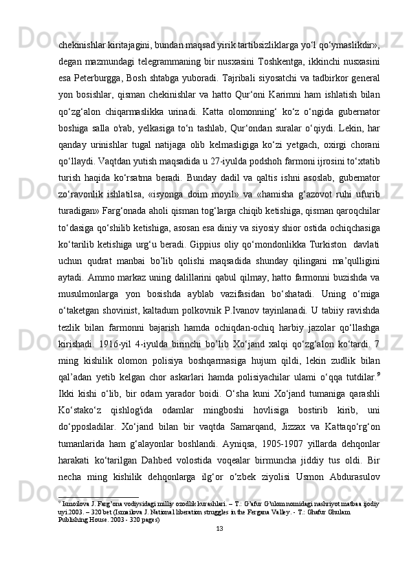 chekinishlar kiritajagini, bundan maqsad yirik tartibsizliklarga yo‘l qo‘ymaslikdir»,
degan  mazmundagi  telegrammaning  bir   nusxasini   Toshkentga,   ikkinchi   nusxasini
esa  Peterburgga, Bosh  shtabga  yuboradi. Tajribali  siyosatchi  va tadbirkor  general
yon   bosishlar,   qisman   chekinishlar   va   hatto   Qur‘oni   Karimni   ham   ishlatish   bilan
qo‘zg‘alon   chiqarmaslikka   urinadi.   Katta   olomonning‘   ko‘z   o‘ngida   gubernator
boshiga   salla   o'rab,   yelkasiga   to‘n   tashlab,   Qur‘ondan   suralar   o‘qiydi.   Lekin,   har
qanday   urinishlar   tugal   natijaga   olib   kelmasligiga   ko‘zi   yetgach,   oxirgi   chorani
qo‘llaydi. Vaqtdan yutish maqsadida u 27-iyulda podshoh farmoni ijrosini to‘xtatib
turish   haqida   ko‘rsatma   beradi.   Bunday   dadil   va   qaltis   ishni   asoslab,   gubemator
zo‘ravonlik   ishlatilsa,   «isyonga   doim   moyil»   va   «hamisha   g‘azovot   ruhi   ufurib
turadigan» Farg‘onada aholi qisman tog‘larga chiqib ketishiga, qisman qaroqchilar
to‘dasiga qo‘shilib ketishiga, asosan esa diniy va siyosiy shior ostida ochiqchasiga
ko‘tarilib  ketishiga  urg‘u  beradi.  Gippius   oliy  qo‘mondonlikka  Turkiston     davlati
uchun   qudrat   manbai   bo’lib   qolishi   maqsadida   shunday   qilingani   ma’qulligini
aytadi. Ammo markaz uning dalillarini  qabul  qilmay, hatto farmonni  buzishda  va
musulmonlarga   yon   bosishda   ayblab   vazifasidan   bo‘shatadi.   Uning   o‘miga
o‘taketgan   shovinist,   kaltadum   polkovnik  P.Ivanov  tayinlanadi.   U   tabiiy  ravishda
tezlik   bilan   farmonni   bajarish   hamda   ochiqdan-ochiq   harbiy   jazolar   qo‘llashga
kirishadi.   1916-yil   4-iyulda   birinchi   bo’lib   Xo‘jand   xalqi   qo‘zg‘alon   ko‘tardi.   7
ming   kishilik   olomon   polisiya   boshqarmasiga   hujum   qildi,   lekin   zudlik   bilan
qal’adan   yetib   kelgan   chor   askarlari   hamda   polisiyachilar   ulami   o‘qqa   tutdilar. 9
Ikki   kishi   o‘lib,   bir   odam   yarador   boidi.   O‘sha   kuni   Xo‘jand   tumaniga   qarashli
Ko‘stako‘z   qishlog'ida   odamlar   mingboshi   hovlisiga   bostirib   kirib,   uni
do‘pposladilar.   Xo‘jand   bilan   bir   vaqtda   Samarqand,   Jizzax   va   Kattaqo‘rg‘on
tumanlarida   ham   g‘alayonlar   boshlandi.   Ayniqsa,   1905-1907   yillarda   dehqonlar
harakati   ko‘tarilgan   Dahbed   volostida   voqealar   birmuncha   jiddiy   tus   oldi.   Bir
necha   ming   kishilik   dehqonlarga   ilg‘or   o‘zbek   ziyolisi   Usmon   Abdurasulov
9
 Ismoilova J. Farg’ona vodiysidagi milliy ozodlik kurashlari. – T.: G’afur G’ulom nomidagi nashriyot matbaa ijodiy
uyi.2003. – 320 bet (Ismailova J. National liberation struggles in the Fergana Valley. - T.: Ghafur Ghulam 
Publishing House. 2003 - 320 pages)
13 