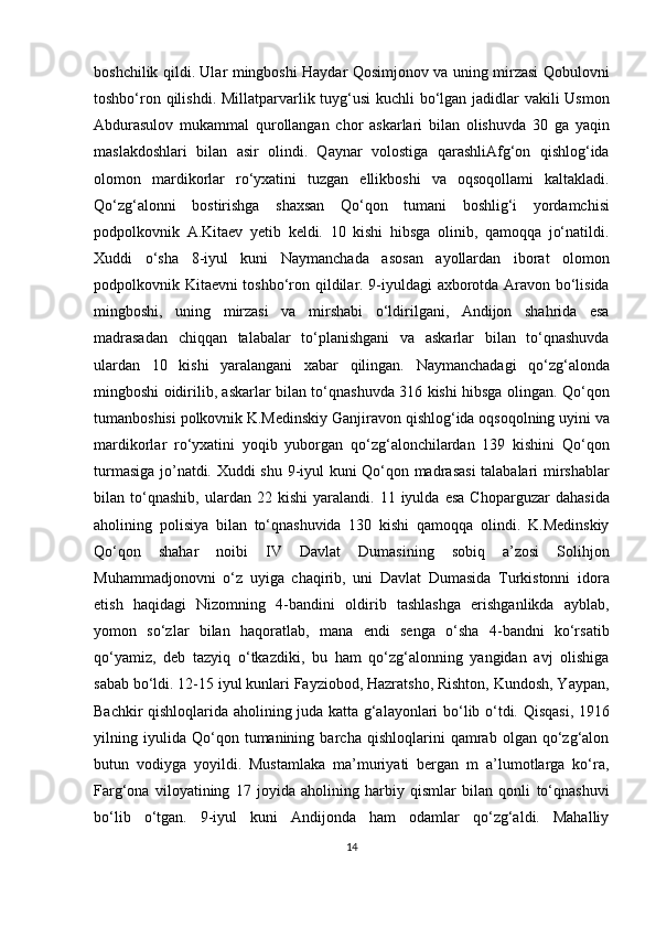 boshchilik qildi. Ular mingboshi Haydar Qosimjonov va uning mirzasi Qobulovni
toshbo‘ron qilishdi. Millatparvarlik tuyg‘usi  kuchli  bo‘lgan jadidlar  vakili  Usmon
Abdurasulov   mukammal   qurollangan   chor   askarlari   bilan   olishuvda   30   ga   yaqin
maslakdoshlari   bilan   asir   olindi.   Qaynar   volostiga   qarashliAfg‘on   qishlog‘ida
olomon   mardikorlar   ro‘yxatini   tuzgan   ellikboshi   va   oqsoqollami   kaltakladi.
Qo‘zg‘alonni   bostirishga   shaxsan   Qo‘qon   tumani   boshlig‘i   yordamchisi
podpolkovnik   A.Kitaev   yetib   keldi.   10   kishi   hibsga   olinib,   qamoqqa   jo‘natildi.
Xuddi   o‘sha   8-iyul   kuni   Naymanchada   asosan   ayollardan   iborat   olomon
podpolkovnik Kitaevni toshbo‘ron qildilar. 9-iyuldagi axborotda Aravon bo‘lisida
mingboshi,   uning   mirzasi   va   mirshabi   o‘ldirilgani,   Andijon   shahrida   esa
madrasadan   chiqqan   talabalar   to‘planishgani   va   askarlar   bilan   to‘qnashuvda
ulardan   10   kishi   yaralangani   xabar   qilingan.   Naymanchadagi   qo‘zg‘alonda
mingboshi oidirilib, askarlar bilan to‘qnashuvda 316 kishi hibsga olingan. Qo‘qon
tumanboshisi polkovnik K.Medinskiy Ganjiravon qishlog‘ida oqsoqolning uyini va
mardikorlar   ro‘yxatini   yoqib   yuborgan   qo‘zg‘alonchilardan   139   kishini   Qo‘qon
turmasiga jo’natdi. Xuddi shu 9-iyul kuni Qo‘qon madrasasi  talabalari mirshablar
bilan  to‘qnashib,   ulardan  22   kishi   yaralandi.   11  iyulda   esa   Choparguzar   dahasida
aholining   polisiya   bilan   to‘qnashuvida   130   kishi   qamoqqa   olindi.   K.Medinskiy
Qo‘qon   shahar   noibi   IV   Davlat   Dumasining   sobiq   a’zosi   Solihjon
Muhammadjonovni   o‘z   uyiga   chaqirib,   uni   Davlat   Dumasida   Turkistonni   idora
etish   haqidagi   Nizomning   4-bandini   oldirib   tashlashga   erishganlikda   ayblab,
yomon   so‘zlar   bilan   haqoratlab,   mana   endi   senga   o‘sha   4-bandni   ko‘rsatib
qo‘yamiz,   deb   tazyiq   o‘tkazdiki,   bu   ham   qo‘zg‘alonning   yangidan   avj   olishiga
sabab bo‘ldi. 12-15 iyul kunlari Fayziobod, Hazratsho, Rishton, Kundosh, Yaypan,
Bachkir qishloqlarida aholining juda katta g‘alayonlari bo‘lib o‘tdi. Qisqasi, 1916
yilning   iyulida   Qo‘qon   tumanining   barcha   qishloqlarini   qamrab   olgan   qo‘zg‘alon
butun   vodiyga   yoyildi.   Mustamlaka   ma’muriyati   bergan   m   a’lumotlarga   ko‘ra,
Farg‘ona   viloyatining   17   joyida   aholining   harbiy   qismlar   bilan   qonli   to‘qnashuvi
bo‘lib   o‘tgan.   9-iyul   kuni   Andijonda   ham   odamlar   qo‘zg‘aldi.   Mahalliy
14 