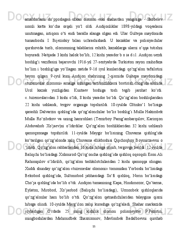 amaldorlami   do‘pposlagan   ulkan   olomon   eski   shahardan   yangisiga   -   Skobelev
nomli   katta   ko‘cha   orqali   yo‘l   oldi.   Andijonliklar   1898-yildagi   voqealami
unutmagan,   intiqom   o‘ti   endi   baralla   alanga   olgan   edi.   Ular   Gultepa   maydonida
tumanboshi   I.   Bijeziskiy   bilan   uchrashishadi.   U   kazaklar   va   polisiyachilar
qurshovida   turib,   olomonning   talablarini   eshitib,   kazaklarga   ularni   o‘qqa   tutishni
buyuradi. Natijada 3 kishi halok bo‘lib, 12 kishi yarador b o ia d i1. Andijon uezdi
boshlig‘i   vazifasini   bajaruvchi   1916-yil   27-sentyabrda   Turkiston   rayon   muhofaza
bo’lim   i   boshlig‘iga   yo‘llagan   xatida   9-16   iyul   kunlaridagi   qo‘zg‘alon   tafsilotini
bayon   qilgan.   9-iyul   kuni   Andijon   shahrining   2-qismida   Gultepa   maydonidagi
«tuzemeslar   olomoni» amalga  oshirgan  tartibsizliklami   bostirish  chog‘ida  alohida
Urol   kazak   yuzligidan   Kuntaev   boshiga   tosh   tegib   jarohat   ko‘rdi.
«..tuzemeslar»dan 3 kishi  o‘ldi, 8 kishi  yarador  bo‘ldi. Qo‘zg‘alon boshliqlaridan
22   kishi   ushlandi,   tergov   organiga   topshirildi.   10-iyulda   Oltinko‘1   bo‘lisiga
qarashli   Dalvarzin   qishlog‘ida   qo‘zg‘alonchilar   bo‘lis   boshlig‘i   Mulla   Hakimbek
Mulla   Ro‘zibekov   va   uning   hamrohlari   (Temirboy   Pamg‘ambarqulov,   Karimjon
Abduvahob   Xo‘jaev)ni   o’ldirdilar.   Qo‘zg‘alon   boshliklaridan   32   kishi   ushlanib
qamoqxonaga   topshirildi.   11-iyulda   Maygir   bo‘lisining   Chuvama   qishlog‘ida
ko‘tarilgan  qo‘zg‘alonda  xalq Chuvama  ellikboshisi   Qipchoqboy Boymirzaevni  o
‘ldirdi. Qo‘zg‘alon rahbarlaridan 16 kishi hibsga olinib, tergovga berildi. 12-iyulda
Baliqchi bo‘lisidagi Xolmurod-Qo‘rg‘oncha qishlog’ida qishloq oqsoqoli Eson Ali
Rahimqulov   o‘ldirilib,   qo‘zg‘alon   tashkilotchilaridan   2   kishi   qamoqqa   olingan.
Xuddi shunday qo‘zg‘alon «tuzemeslar olomoni» tomonidan Yorboshi bo‘lisidagi
Bekobod   qishlog‘ida,   Sultonobod   jabhasidagi   So‘fi   qishloq,   Norin   bo‘lisidagi
Cho‘ja qishlog‘ida bo‘lib o‘tdi. Andijon tumanining  K ара , Hindimozor, Qo‘tarma,
Eylaton,   Mirobod,   Xo‘jaobod   (Baliqchi   bo‘lisidagi),   Urmonbek   qishloqlarida
qo‘zg‘alonlar   ham   bo‘lib   o‘tdi.   Qo‘zg‘alon   qatnashchilaridan   talaygina   qismi
hibsga   olindi.   10-iyulda   Marg‘ilon   xalqi   kurashga   qo‘zg‘aladi.   Shahar   markazida
joylashgan   O‘rdada   25   ming   kishilik   olomon   polismeyster   P.Paxotin,
mingboshilardan   Mahmudbek   Shaxrixonov,   Mavlonbek   Badalboevni   qurshab
15 