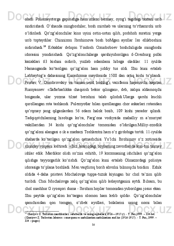 oladi.  Polismeysterga  gapirishga   ham   imkon  bermay,  oyog‘i   tagidagi   taxtani  urib
sindirishadi.   O‘shanda   mingboshilar,   bosh   mirshab   va   ularning   to‘rthamrohi   urib
o‘ldiriladi.   Qo‘zg‘alonchilar   kino   uyini   ostin-ustun   qilib,   podshoh   suratini   yerga
urib   toptaydilar.   Chinnixon   Ibrohimova   bosh   boMgan   ayollar   Iso   ellikboshini
oidirishadi. 10
  Erkaklar   dehqon   Yoidosh   Oxunboboev   boshchiligida   mingboshi
idorasini   yondirishadi.   Qo‘zg‘alonchilarga   qarshiyuborilgan   6-Orenburg   polki
kazaklari   63   kishini   oidirib,   yuzlab   odamlami   hibsga   oladilar.   11   iyulda
Namanganda   ko‘tarilgan   qo‘zg‘alon   ham   jiddiy   tus   oldi.   Shu   kuni   ertalab
Labbaytog‘a   dahasining   Kurashxona   maydonida   1500   dan   ortiq   kishi   to‘plandi.
Pristav   V.   Dombrovskiy   va   tuman-uezd   boshlig‘i   vazifasini   bajaruvchi   kapitan
Rumyansev:   «Safarbarlikka   chaqirish   bekor   qilingan»,   deb,   xalqni   aldamoqchi
boiganda,   ular   yozma   tilxat   berishini   talab   qilishdi.Ularga   qarshi   kuchli
qurollangan rota tashlandi. Pulemyotlar bilan qurollangan chor askarlari rotasidan
qo‘rqmay   jang   qilganlardan   56   odam   halok   boiib,   109   kishi   yarador   qilindi.
Tadqiqotchilaming   hisobiga   ko‘ra,   Farg‘ona   vodiysida   mahalliy   m   a’muriyat
vakillaridan   34   kishi   qo‘zg‘alonchilar   tomonidan   o‘ldirilgan.Milliy-ozodlik
qo‘zg‘aloni alangasi o ik a markazi Toshkentni ham o‘z girdobiga tortdi. 11-iyulda
shaharda   ko‘tarilgan   qo‘zg‘alon   qatnashchisi   Yo’lchi   Ibrohimov   o‘z   xotirasida
shunday voqeani keltiradi: «Biz Jarariqdagi boylaming zavodlarida kun-tun tinmay
ishlar   edik.   Mardikor   olish   so‘zini   eshitib,   19   korxonaning   ishchilari   qo‘zg‘alon
qilishga   tayyorgarlik   ko‘rishdi.   Qo‘zg‘alon   kuni   ertalab   Olmazordagi   polisiya
idorasiga to‘plana boshladi. Men vaqtliroq borib ahvolni bilmoqchi boidim . Eshik
oldida   4-daha   pristavi   Mochalovga   tuppa-tuzuk   kiyingan   bir   chol   ta’zim   qilib
turibdi.   Choi   Mochalovga   xalq   qo‘zg‘alon   qilib   kelayotganini   aytdi.   Bilsam,   bu
chol mashhur G iyosqori duma - Ibrohim hojilar tomonidan yuborilgan josus ekan.
Shu   paytda   qo‘zg‘alon   ko‘targan   olomon   ham   kelib   qoldi».   Qo‘zg‘alonchilar
qamchisidan   qon   tomgan,   o‘zbek   ayollari,   bolalarini   uning   nomi   bilan
10
 Choriyev Z. Turkiston mardikorlari: safarbarlik va uning oqibatlari(1916—1917-y). - T.:Fan,1999. – 334-bet 
(Choriyev Z. Turkestan laborers: consequences mobilization mobilization and his (1916-1917) .-  T. Fan, 1999. – 
334 – pages)
16