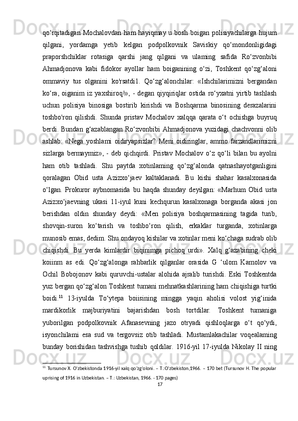 qo‘rqitadigan  Mochalovdan  ham   hayiqmay u  bosh  boigan polisiyachilarga  hujum
qilgani,   yordamga   yetib   kelgan   podpolkovnik   Saviskiy   qo‘mondonligidagi
praporshchiklar   rotasiga   qarshi   jang   qilgani   va   ulaming   safida   Ro‘zvonbibi
Ahmadjonova   kabi   fidokor   ayollar   ham   boiganining   o‘zi,   Toshkent   qo‘zg‘aloni
ommaviy   tus   olganini   ko'rsatdi1.   Qo‘zg‘alonchilar:   «Ishchilarimizni   bergandan
ko‘ra,   oiganim   iz   yaxshiroq!»,   -   degan   qiyqiriqlar   ostida   ro‘yxatni   yirtib   tashlash
uchun   polisiya   binosiga   bostirib   kirishdi   va   Boshqarma   binosining   derazalarini
toshbo'ron   qilishdi.   Shunda   pristav   Mochalov   xalqqa   qarata   o‘t   ochishga   buyruq
berdi. Bundan  g‘azablangan Ro‘zvonbibi  Ahmadjonova yuzidagi chachvonni  olib
ashlab:   «Nega   yoshlami   oidiryapsizlar?   Meni   oidiringlar,   ammo   farzandlarimizni
sizlarga  bermaymiz»,  -   deb  qichqirdi.  Pristav  Mochalov   o‘z  qo‘li  bilan  bu  ayolni
ham   otib   tashladi.   Shu   paytda   xotinlaming   qo‘zg‘alonda   qatnashayotganligini
qoralagan   Obid   usta   Azizxo‘jaev   kaltaklanadi.   Bu   kishi   shahar   kasalxonasida
o‘lgan.   Prokuror   aybnomasida   bu   haqda   shunday   deyilgan:   «Marhum   Obid   usta
Azizxo‘jaevning   ukasi   11-iyul   kuni   kechqurun   kasalxonaga   borganda   akasi   jon
berishdan   oldin   shunday   deydi:   «Men   polisiya   boshqarmasining   tagida   turib,
shovqin-suron   ko‘tarish   va   toshbo‘ron   qilish,   erkaklar   turganda,   xotinlarga
munosib emas, dedim. Shu ondayoq kishilar va xotinlar meni ko‘chaga sudrab olib
chiqishdi.   Bu   yerda   kimlardir   biqinimga   pichoq   urdi».   Xalq   g‘azabining   cheki
koiinm   as   edi.   Qo‘zg‘alonga   rahbarlik   qilganlar   orasida   G   ‘ulom   Kamolov   va
Ochil   Bobojonov   kabi   quruvchi-ustalar   alohida   ajralib   turishdi.   Eski   Toshkentda
yuz bergan qo‘zg‘alon Toshkent tumani mehnatkashlarining ham chiqishiga turtki
boidi. 11
  13-iyulda   To‘ytepa   boiisining   mingga   yaqin   aholisi   volost   yig‘inida
mardikorlik   majburiyatini   bajarishdan   bosh   tortdilar.   Toshkent   tumaniga
yuborilgan   podpolkovnik   Afanasevning   jazo   otryadi   qishloqlarga   o‘t   qo‘ydi,
isyonchilami   esa   sud   va   tergovsiz   otib   tashladi.   Mustamlakachilar   voqealaming
bunday   borishidan   tashvishga   tushib   qoldilar.   1916-yil   17-iyulda   Nikolay   II   ning
11
  Tursunov X. O’zbekistonda 1916-yil xalq qo’zg’oloni. – T.:O’zbekiston,1966. – 170 bet (Tursunov H. The popular
uprising of 1916 in Uzbekistan. – T.: Uzbekistan, 1966. - 170 pages) 
17 
