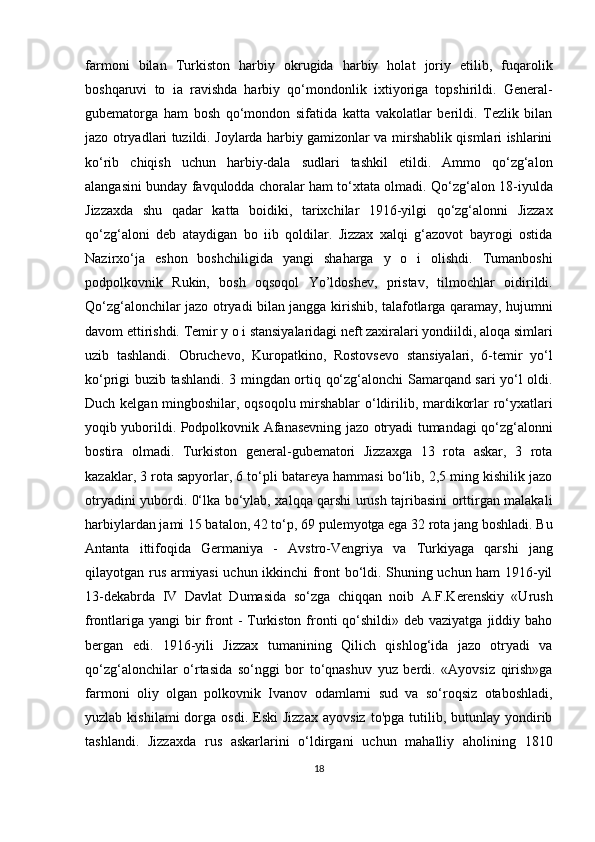 farmoni   bilan   Turkiston   harbiy   okrugida   harbiy   holat   joriy   etilib,   fuqarolik
boshqaruvi   to   ia   ravishda   harbiy   qo‘mondonlik   ixtiyoriga   topshirildi.   General-
gubematorga   ham   bosh   qo‘mondon   sifatida   katta   vakolatlar   berildi.   Tezlik   bilan
jazo otryadlari tuzildi. Joylarda harbiy gamizonlar va mirshablik qismlari ishlarini
ko‘rib   chiqish   uchun   harbiy-dala   sudlari   tashkil   etildi.   Ammo   qo‘zg‘alon
alangasini bunday favqulodda choralar ham to‘xtata olmadi. Qo‘zg‘alon 18-iyulda
Jizzaxda   shu   qadar   katta   boidiki,   tarixchilar   1916-yilgi   qo‘zg‘alonni   Jizzax
qo‘zg‘aloni   deb   ataydigan   bo   iib   qoldilar.   Jizzax   xalqi   g‘azovot   bayrogi   ostida
Nazirxo‘ja   eshon   boshchiligida   yangi   shaharga   y   o   i   olishdi.   Tumanboshi
podpolkovnik   Rukin,   bosh   oqsoqol   Yo’ldoshev,   pristav,   tilmochlar   oidirildi.
Qo‘zg‘alonchilar jazo otryadi bilan jangga kirishib, talafotlarga qaramay, hujumni
davom ettirishdi. Temir y o i stansiyalaridagi neft zaxiralari yondiildi, aloqa simlari
uzib   tashlandi.   Obruchevo,   Kuropatkino,   Rostovsevo   stansiyalari,   6-temir   yo‘l
ko‘prigi buzib tashlandi. 3 mingdan ortiq qo‘zg‘alonchi Samarqand sari yo‘l oldi.
Duch kelgan mingboshilar, oqsoqolu mirshablar o‘ldirilib, mardikorlar ro‘yxatlari
yoqib yuborildi. Podpolkovnik Afanasevning jazo otryadi tumandagi qo‘zg‘alonni
bostira   olmadi.   Turkiston   general-gubematori   Jizzaxga   13   rota   askar,   3   rota
kazaklar, 3 rota sapyorlar, 6 to‘pli batareya hammasi bo‘lib, 2,5 ming kishilik jazo
otryadini yubordi. 0‘lka bo‘ylab, xalqqa qarshi urush tajribasini orttirgan malakali
harbiylardan jami 15 batalon, 42 to‘p, 69 pulemyotga ega 32 rota jang boshladi. Bu
Antanta   ittifoqida   Germaniya   -   Avstro-Vengriya   va   Turkiyaga   qarshi   jang
qilayotgan rus armiyasi uchun ikkinchi front bo‘ldi. Shuning uchun ham 1916-yil
13-dekabrda   IV   Davlat   Dumasida   so‘zga   chiqqan   noib   A.F.Kerenskiy   «Urush
frontlariga  yangi  bir  front  -  Turkiston fronti  qo‘shildi» deb vaziyatga  jiddiy baho
bergan   edi.   1916-yili   Jizzax   tumanining   Qilich   qishlog‘ida   jazo   otryadi   va
qo‘zg‘alonchilar   o‘rtasida   so‘nggi   bor   to‘qnashuv   yuz   berdi.   «Ayovsiz   qirish»ga
farmoni   oliy   olgan   polkovnik   Ivanov   odamlarni   sud   va   so‘roqsiz   otaboshladi,
yuzlab  kishilami  dorga  osdi.  Eski  Jizzax  ayovsiz  to'pga  tutilib,  butunlay  yondirib
tashlandi.   Jizzaxda   rus   askarlarini   o‘ldirgani   uchun   mahalliy   aholining   1810
18 