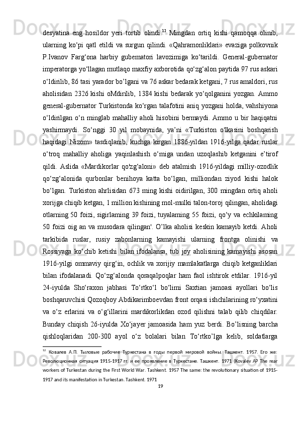 desyatina   eng   hosildor   yeri   tortib   olindi. 12
  Mingdan   ortiq   kishi   qamoqqa   olinib,
ularning  ko‘pi   qatl  etildi   va surgun  qilindi. «Qahramonliklari»  evaziga  polkovnik
P.Ivanov   Farg‘ona   harbiy   gubematori   lavozimiga   ko‘tarildi.   General-gubernator
imperatorga yo‘llagan mutlaqo maxfiy axborotida qo‘zg‘alon paytida 97 rus askari
o‘ldirilib, 86 tasi yarador bo’lgani va 76 askar bedarak ketgani, 7 rus amaldori, rus
aholisidan 2326 kishi  oMdirilib, 1384 kishi  bedarak yo‘qolganini  yozgan.  Ammo
general-gubernator Turkistonda ko‘rgan talafotini aniq yozgani  holda, vahshiyona
o‘ldirilgan   o‘n   minglab   mahalliy   aholi   hisobini   bermaydi.   Ammo   u   bir   haqiqatni
yashirmaydi.   So‘nggi   30   yil   mobaynida,   ya’ni   «Turkiston   o'lkasini   boshqarish
haqidagi   Nizom»   tasdiqlanib,   kuchga   kirgan   1886-yildan   1916-yilga   qadar   ruslar
o‘troq   mahalliy   aholiga   yaqinlashish   o‘miga   undan   uzoqlashib   ketganini   e’tirof
qildi.   Aslida   «Mardikorlar   qo'zg‘aloni»   deb   atalmish   1916-yildagi   milliy-ozodlik
qo‘zg‘alonida   qurbonlar   benihoya   katta   bo‘lgan,   milliondan   ziyod   kishi   halok
bo‘lgan.   Turkiston   ahrlisidan   673   ming   kishi   oidirilgan,   300   mingdan   ortiq   aholi
xorijga chiqib ketgan, 1 million kishining mol-mulki talon-toroj qilingan, aholidagi
otlarning 50 foizi, sigirlaming 39 foizi, tuyalaming 55 foizi, qo‘y va echkilaming
50  foizi  oig  an  va   musodara  qilingan'.  O’lka  aholisi  keskin   kamayib  ketdi.  Aholi
tarkibida   ruslar,   rusiy   zabonlarning   kamayishi   ularning   frontga   olinishi   va
Rossiyaga   ko‘chib   ketishi   bilan   ifodalansa,   tub   joy   aholisining   kamayishi   asosan
1916-yilgi   ommaviy   qirg‘in,   ochlik  va   xorijiy   mamlakatlarga   chiqib   ketganliklari
bilan   ifodalanadi.   Qo‘zg‘alonda   qoraqalpoqlar   ham   faol   ishtirok   etdilar.   1916-yil
24-iyulda   Sho‘raxon   jabhasi   To‘rtko‘l   bo‘limi   Saxtian   jamoasi   ayollari   bo‘lis
boshqaruvchisi Qozoqboy Abdikarimboevdan front orqasi ishchilarining ro‘yxatini
va   o‘z   erlarini   va   o‘g‘illarini   mardikorlikdan   ozod   qilishni   talab   qilib   chiqdilar.
Bunday   chiqish   26-iyulda   Xo‘jayer   jamoasida   ham   yuz   berdi.   Bo’lisning   barcha
qishloqlaridan   200-300   ayol   o‘z   bolalari   bilan   To‘rtko’lga   kelib,   soldatlarga
12
  Ковалев   А.П.   Тыловые   рабочие   Туркестана   в   годы   первой   мировой   войны.   Ташкент.   1957.   Его   же:
Революционная   ситуация   1915-1917   гг.   и   ее   проявление   в   Туркестане.   Ташкент.   1971   (Kovalev   AP   The   rear
workers of Turkestan during the First World War. Tashkent. 1957 The same: the revolutionary situation of 1915-
1917 and its manifestation in Turkestan. Tashkent. 1971 
19 
