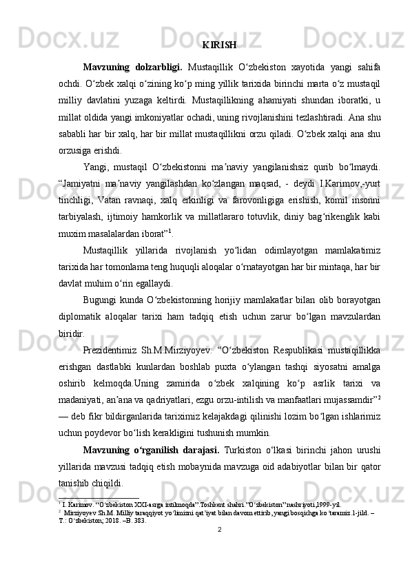 KIRISH
Mavzuning   dolzarbligi.   Mustaqillik   O zbekiston   xayotida   yangi   sahifaʻ
ochdi. O zbek xalqi o zining ko p ming yillik tarixida birinchi marta o z mustaqil	
ʻ ʻ ʻ ʻ
milliy   davlatini   yuzaga   keltirdi.   Mustaqillikning   ahamiyati   shundan   iboratki,   u
millat oldida yangi imkoniyatlar ochadi, uning rivojlanishini tezlashtiradi.  Ana shu
sababli har bir xalq, har bir millat mustaqillikni orzu qiladi. O zbek xalqi ana shu	
ʻ
orzusiga erishdi.
Yangi,   mustaqil   O zbekistonni   ma naviy   yangilanishsiz   qurib   bo lmaydi.	
ʻ ʼ ʻ
“Jamiyatni   ma naviy   yangilashdan   ko zlangan   maqsad,   -   deydi   I.Karimov,-yurt	
ʼ ʻ
tinchligi,   Vatan   ravnaqi,   xalq   erkinligi   va   farovonligiga   erishish,   komil   insonni
tarbiyalash,   ijtimoiy   hamkorlik   va   millatlararo   totuvlik,   diniy   bag rikenglik   kabi	
ʻ
muxim masalalardan iborat” 1
.
Mustaqillik   yillarida   rivojlanish   yo lidan   odimlayotgan   mamlakatimiz	
ʻ
tarixida har tomonlama teng huquqli aloqalar o rnatayotgan har bir mintaqa, har bir
ʻ
davlat muhim o rin egallaydi.	
ʻ
Bugungi   kunda   O zbekistonning   horijiy   mamlakatlar   bilan   olib   borayotgan	
ʻ
diplomatik   aloqalar   tarixi   ham   tadqiq   etish   uchun   zarur   bo lgan   mavzulardan	
ʻ
biridir.
Prezidentimiz   Sh.M.Mirziyoyev:   “O zbekiston   Respublikasi   mustaqillikka	
ʻ
erishgan   dastlabki   kunlardan   boshlab   puxta   o ylangan   tashqi   siyosatni   amalga	
ʻ
oshirib   kelmoqda.Uning   zamirida   o zbek   xalqining   ko p   asrlik   tarixi   va	
ʻ ʻ
madaniyati, an ana va qadriyatlari, ezgu orzu-intilish va manfaatlari mujassamdir”	
ʼ 2
— deb fikr bildirganlarida tariximiz kelajakdagi qilinishi lozim bo lgan ishlarimiz	
ʻ
uchun poydevor bo lish kerakligini tushunish mumkin.	
ʻ
Mavzuning   o rganilish   darajasi.  
ʻ Turkiston   o‘lkasi   birinchi   jahon   urushi
yillarida   mavzusi tadqiq etish mobaynida mavzuga oid adabiyotlar bilan bir qator
tanishib chiqildi .
1
 I . Karimov. “O zbekiston XXI-asrga intilmoqda”.Toshkent shahri.”O zbekiston” nashriyoti,1999-yil.	
ʻ ʻ
2
  Mirziyoyev Sh.M. Milliy taraqqiyot yo limizni qat iyat bilan davom ettirib, yangi bosqichga ko taramiz.1-jild. –	
ʻ ʼ ʻ
T.: O zbekiston; 2018. –B. 383.	
ʻ
2 