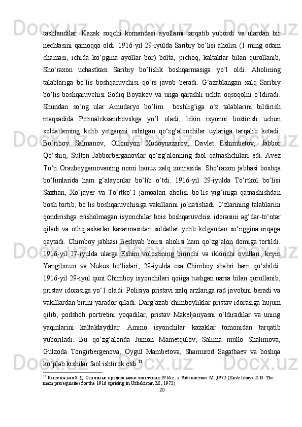 tashlandilar.   Kazak   soqchi   komandasi   ayollami   tarqatib   yubordi   va   ulardan   bir
nechtasini  qamoqqa oldi. 1916-yil 29-iyulda Saribiy bo’lisi  aholisi  (1 ming odam
chamasi,   ichida   ko‘pgina   ayollar   bor)   bolta,   pichoq,   kaltaklar   bilan   qurollanib,
Sho‘raxon   uchastkasi   Saribiy   bo’lislik   boshqarmasiga   yo’l   oldi.   Aholining
talablariga   bo’lis   boshqaruvchisi   qo‘rs   javob   beradi.   G‘azablangan   xalq   Saribiy
bo’lis   boshqaruvchisi   Sodiq   Boyakov   va   unga   qarashli   uchta   oqsoqolni   o’ldiradi.
Shundan   so‘ng   ular   Amudaryo   bo’lim     boshlig’iga   o‘z   talablarini   bildirish
maqsadida   Petroaleksandrovskga   yo’l   oladi,   lekin   isyonni   bostirish   uchun
soldatlaming   kelib   yetganini   eshitgan   qo‘zg‘alonchilar   uylariga   tarqalib   ketadi.
Bo‘riboy   Salmanov,   Olloniyoz   Xudoynazarov,   Davlet   Eshimbetov,   Jabbor
Qo‘shiq,   Sulton   Jabborberganovlar   qo‘zg‘alonning   faol   qatnashchilari   edi.   Avez
To‘ti   Orazbeygamovaning   nomi   hanuz   xalq   xotirasida.   Sho‘raxon   jabhasi   boshqa
bo’limlarida   ham   g‘alayonlar   bo’lib   o‘tdi.   1916-yil   29-iyulda   To‘rtkol   bo’lisi
Saxtian,   Xo‘jayer   va   To‘rtko‘1   jamoalari   aholisi   bo’lis   yig’iniga   qatnashishdan
bosh tortib, bo’lis boshqaruvchisiga vakillarini jo‘natishadi. 0‘zlarining talablarini
qondirishga  erisholmagan isyonchilar  bois  boshqaruvchisi  idorasini  ag‘dar-to‘ntar
qiladi   va   otliq   askarlar   kazarmasidan   soldatlar   yetib   kelgandan   so‘nggina   orqaga
qaytadi.   Chimboy   jabhasi   Beshyab   boiisi   aholisi   ham   qo‘zg‘alon   domiga   tortildi.
1916-yil   27-iyulda   ularga   Eshim   volostining   birinchi   va   ikkinchi   ovullari,   keyin
Yangibozor   va   Nukus   bo‘lislari,   29-iyulda   esa   Chimboy   shahri   ham   qo‘shildi.
1916-yil 29-iyul quni Chimboy isyonchilari qoiiga tushgan narsa bilan qurollanib,
pristav idorasiga yo‘1 oladi. Polisiya pristavi xalq arzlariga rad javobini beradi va
vakillardan birini yarador qiladi. Darg‘azab chimboyliklar pristav idorasiga hujum
qilib,   podshoh   portretini   yoqadilar,   pristav   Makeljanyasni   o‘ldiradilar   va   uning
yaqinlarini   kaltaklaydilar.   Ammo   isyonchilar   kazaklar   tomonidan   tarqatib
yuboriladi.   Bu   qo‘zg‘alonda   Jumon   Mametqulov,   Salima   mullo   Shalimova,
Gulzoda   Tongirbergenova,   Oygul   Mambetova,   Shamurod   Sagatbaev   va   boshqa
ko‘plab kishilar faol ishtirok etdi. 13
13
 Кастельская З.Д. Основные предпосылки восстания 1916 г. в Узбекистане М.,1972 (Kastelskaya Z.D. The 
main prerequisites for the 1916 uprising in Uzbekistan M., 1972)
20 