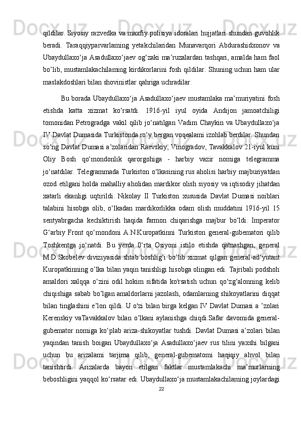 qildilar. Siyosiy razvedka va maxfiy polisiya idoralari hujjatlari shundan guvohlik
beradi.   Taraqqiyparvarlaming   yetakchilaridan   Munavarqori   Abdurashidxonov   va
Ubaydullaxo‘ja Asadullaxo‘jaev og‘zaki ma’ruzalardan tashqari, amalda ham faol
bo’lib, mustamlakachilaming kirdikorlarini fosh qildilar. Shuning uchun ham ular
maslakdoshlari bilan shovinistlar qahriga uchradilar .
Bu borada Ubaydullaxo‘ja Asadullaxo‘jaev mustamlaka ma’muriyatini fosh
etishda   katta   xizmat   ko‘rsatdi.   1916-yil   iyul   oyida   Andijon   jamoatchiligi
tomonidan  Petrogradga  vakil  qilib  jo‘natilgan  Vadim   Chaykin  va  Ubaydullaxo‘ja
IV Davlat Dumasida Turkistonda ro‘y bergan voqealami izohlab berdilar. Shundan
so‘ng Davlat Dumasi a’zolaridan Raevskiy, Vinogradov, Tavakkalov 21-iyul kuni
Oliy   Bosh   qo‘mondonlik   qarorgohiga   -   harbiy   vazir   nomiga   telegramma
jo‘natdilar. Telegrammada Turkiston o‘lkasining rus aholisi  harbiy majburiyatdan
ozod etilgani holda mahalliy aholidan mardikor olish siyosiy va iqtisodiy jihatdan
xatarli   ekanligi   uqtirildi.   Nikolay   II   Turkiston   xususida   Davlat   Dumasi   noiblari
talabini   hisobga   olib,   o‘lkadan   mardikorlikka   odam   olish   muddatini   1916-yil   15
sentyabrgacha   kechiktirish   haqida   farmon   chiqarishga   majbur   bo‘ldi.   Imperator
G‘arbiy   Front   qo‘mondoni   A.N.Kuropatkinni   Turkiston   general-gubematori   qilib
Toshkentga   jo‘natdi.   Bu   yerda   0‘rta   Osiyoni   istilo   etishda   qatnashgan,   general
M.D.Skobelev diviziyasida shtab boshlig’i  bo’lib xizmat  qilgan general-ad‘yutant
Kuropatkinning o’lka bilan yaqin tanishligi hisobga olingan edi. Tajribali podshoh
amaldori   xalqqa   o‘zini   odil   hokim   sifatida   ko'rsatish   uchun   qo‘zg‘alonning   kelib
chiqishiga sabab bo’lgan amaldorlarni jazolash, odamlarning shikoyatlarini diqqat
bilan tinglashini e’lon qildi. U o'zi bilan birga kelgan IV Davlat Dumasi a ’zolari
Kerenskiy vaTavakkalov bilan o’lkani  aylanishga  chiqdi.Safar  davomida general-
gubemator   nomiga   k о ‘plab  ariza-shikoyatlar  tushdi.   Davlat   Dumasi  a’zolari   bilan
yaqindan   tanish   boigan   Ubaydullaxo‘ja   Asadullaxo‘jaev   rus   tilini   yaxshi   bilgani
uchun   bu   arizalami   tarjima   qilib,   general-gubematomi   haqiqiy   ahvol   bilan
tanishtirdi.   Arizalarda   bayon   etilgan   faktlar   mustamlakachi   ma’murlarning
beboshligini yaqqol ko‘rsatar edi. Ubaydullaxo‘ja mustamlakachilaming joylardagi
22 