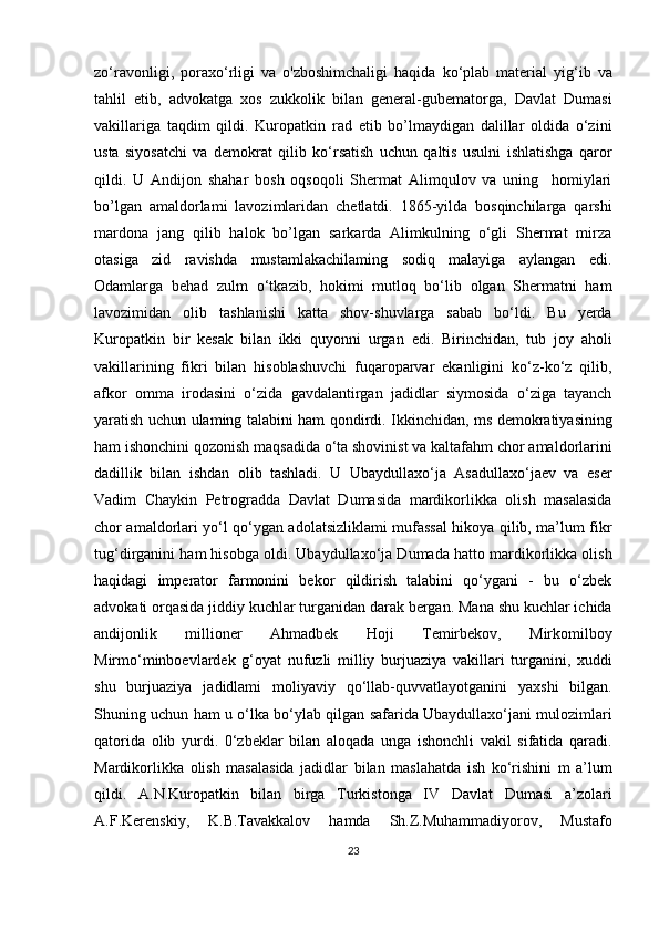 zo‘ravonligi,   poraxo‘rligi   va   o'zboshimchaligi   haqida   ko‘plab   material   yig‘ib   va
tahlil   etib,   advokatga   xos   zukkolik   bilan   general-gubematorga,   Davlat   Dumasi
vakillariga   taqdim   qildi.   Kuropatkin   rad   etib   bo’lmaydigan   dalillar   oldida   o‘zini
usta   siyosatchi   va   demokrat   qilib   ko‘rsatish   uchun   qaltis   usulni   ishlatishga   qaror
qildi.   U   Andijon   shahar   bosh   oqsoqoli   Shermat   Alimqulov   va   uning     homiylari
bo’lgan   amaldorlami   lavozimlaridan   chetlatdi.   1865-yilda   bosqinchilarga   qarshi
mardona   jang   qilib   halok   bo’lgan   sarkarda   Alimkulning   o‘gli   Shermat   mirza
otasiga   zid   ravishda   mustamlakachilaming   sodiq   malayiga   aylangan   edi.
Odamlarga   behad   zulm   o‘tkazib,   hokimi   mutloq   bo‘lib   olgan   Shermatni   ham
lavozimidan   olib   tashlanishi   katta   shov-shuvlarga   sabab   bo‘ldi.   Bu   yerda
Kuropatkin   bir   kesak   bilan   ikki   quyonni   urgan   edi.   Birinchidan,   tub   joy   aholi
vakillarining   fikri   bilan   hisoblashuvchi   fuqaroparvar   ekanligini   ko‘z-ko‘z   qilib,
afkor   omma   irodasini   o‘zida   gavdalantirgan   jadidlar   siymosida   o‘ziga   tayanch
yaratish uchun ulaming talabini ham qondirdi. Ikkinchidan, ms demokratiyasining
ham ishonchini qozonish maqsadida o‘ta shovinist va kaltafahm chor amaldorlarini
dadillik   bilan   ishdan   olib   tashladi.   U   Ubaydullaxo‘ja   Asadullaxo‘jaev   va   eser
Vadim   Chaykin   Petrogradda   Davlat   Dumasida   mardikorlikka   olish   masalasida
chor amaldorlari yo‘l qo‘ygan adolatsizliklami mufassal hikoya qilib, ma’lum fikr
tug‘dirganini ham hisobga oldi. Ubaydullaxo‘ja Dumada hatto mardikorlikka olish
haqidagi   imperator   farmonini   bekor   qildirish   talabini   qo‘ygani   -   bu   o‘zbek
advokati orqasida jiddiy kuchlar turganidan darak bergan. Mana shu kuchlar ichida
andijonlik   millioner   Ahmadbek   Hoji   Temirbekov,   Mirkomilboy
Mirmo‘minboevlardek   g‘oyat   nufuzli   milliy   burjuaziya   vakillari   turganini,   xuddi
shu   burjuaziya   jadidlami   moliyaviy   qo‘llab-quvvatlayotganini   yaxshi   bilgan.
Shuning uchun ham u o‘lka bo‘ylab qilgan safarida Ubaydullaxo‘jani mulozimlari
qatorida   olib   yurdi.   0‘zbeklar   bilan   aloqada   unga   ishonchli   vakil   sifatida   qaradi.
Mardikorlikka   olish   masalasida   jadidlar   bilan   maslahatda   ish   ko‘rishini   m   a’lum
qildi.   A.N.Kuropatkin   bilan   birga   Turkistonga   IV   Davlat   Dumasi   a’zolari
A.F.Kerenskiy,   K.B.Tavakkalov   hamda   Sh.Z.Muhammadiyorov,   Mustafo
23