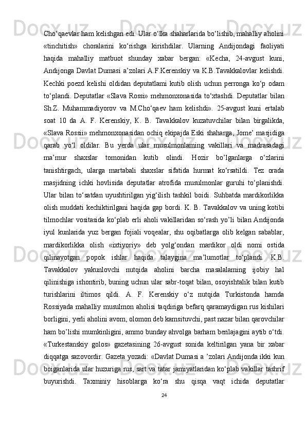 Cho‘qaevlar ham kelishgan edi. Ular o‘lka shaharlarida bo‘lishib, mahalliy aholini
«tinchitish»   choralarini   ko‘rishga   kirishdilar.   Ularning   Andijondagi   faoliyati
haqida   mahalliy   matbuot   shunday   xabar   bergan:   «Kecha,   24-avgust   kuni,
Andijonga Davlat  Dumasi  a’zolari  A.F.Kerenskiy  va K.B.Tavakkalovlar  kelishdi.
Kechki   poezd   kelishi   oldidan   deputatlami   kutib   olish   uchun   perronga   ko‘p   odam
to‘plandi. Deputatlar «Slava Rossi» mehmonxonasida to‘xtashdi. Deputatlar bilan
Sh.Z.   Muhammadiyorov   va   M.Cho‘qaev   ham   kelishdi».   25-avgust   kuni   ertalab
soat   10   da   A.   F.   Kerenskiy,   К .   B.   Tavakkalov   kuzatuvchilar   bilan   birgalikda,
«Slava Rossii» mehmonxonasidan ochiq ekipajda Eski shaharga, Jome’ masjidiga
qarab   yo‘l   oldilar.   Bu   yerda   ular   musulmonlaming   vakillari   va   madrasadagi
m a’mur   shaxslar   tomonidan   kutib   olindi.   Hozir   bo’lganlarga   o‘zlarini
tanishtirgach,   ularga   martabali   shaxslar   sifatida   hurmat   ko‘rsatildi.   Tez   orada
masjidning   ichki   hovlisida   deputatlar   atrofida   musulmonlar   guruhi   to‘planishdi.
Ular   bilan   to‘satdan   uyushtirilgan   yig‘ilish   tashkil   boidi.   Suhbatda   mardikorlikka
olish muddati kechiktirilgani haqida gap bordi.   K . B. Tavakkalov va uning kotibi
tilmochlar  vositasida  ko‘plab erli  aholi  vakillaridan so‘rash  yo’li  bilan Andijonda
iyul   kunlarida   yuz   bergan   fojiali   voqealar,   shu   oqibatlarga   olib   kelgan   sabablar,
mardikorlikka   olish   «ixtiyoriy»   deb   yolg‘ondan   mardikor   oldi   nomi   ostida
qilinayotgan   p оро k   ishlar   haqida   talaygina   ma’lumotlar   to‘plandi.   K .B.
Tavakkalov   yakunlovchi   nutqida   aholini   barcha   masalalaming   ijobiy   hal
qilinishiga   ishontirib,  buning uchun  ular  sabr-toqat  bilan,  osoyishtalik  bilan  kutib
turishlarini   iltimos   qildi.   A.   F.   Kerenskiy   o‘z   nutqida   Turkistonda   hamda
Rossiyada mahalliy musulmon aholisi taqdiriga befarq qaramaydigan rus kishilari
borligini, yerli aholini avom, olomon deb kamsituvchi, past nazar bilan qarovchilar
ham bo’lishi mumkinligini, ammo bunday ahvolga barham berilajagini aytib o‘tdi.
«Turkestanskiy   golos»   gazetasining   26-avgust   sonida   keltirilgan   yana   bir   xabar
diqqatga sazovordir. Gazeta yozadi: «Davlat Dumasi a ’zolari Andijonda ikki kun
boiganlarida ular huzuriga rus, sart va tatar jamiyatlaridan ko‘plab vakillar tashrif
buyurishdi.   Taxminiy   hisoblarga   ko‘ra   shu   qisqa   vaqt   ichida   deputatlar
24 