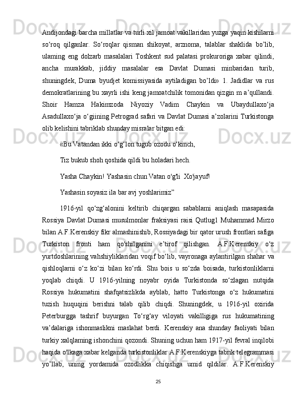 Andijondagi barcha millatlar va turli xil jamoat vakillaridan yuzga yaqin kishilarni
so‘roq   qilganlar.   So‘roqlar   qisman   shikoyat,   arznoma,   talablar   shaklida   bo’lib,
ulaming   eng   dolzarb   masalalari   Toshkent   sud   palatasi   prokuroriga   xabar   qilindi,
ancha   murakkab,   jiddiy   masalalar   esa   Davlat   Dumasi   minbaridan   turib,
shuningdek,   Duma   byudjet   komissiyasida   aytiladigan   bo’ldi»   1.   Jadidlar   va   rus
demokratlarining bu xayrli ishi keng jamoatchilik tomonidan qizgin m a’qullandi.
Shoir   Hamza   Hakimzoda   Niyoziy   Vadim   Chaykin   va   Ubaydullaxo‘ja
Asadullaxo‘ja o‘giining Petrograd safari va Davlat Dumasi a’zolarini Turkistonga
olib kelishini tabriklab shunday misralar bitgan edi:
«Bu Vatandan ikki о‘g‘lon tugub ozodu о‘kinch,
Tiz bukub shoh qoshida qildi bu holadari hech.
Yasha Chaykin! Yashasin chun Vatan o'g'li  Xo'jayuf!
Yashasin soyasiz ila bar avj yoshlarimiz”
1916-yil   qo‘zg‘alonini   keltirib   chiqargan   sabablami   aniqlash   masapasida
Rossiya   Davlat   Dumasi   musulmonlar   fraksiyasi   raisi   Qutlug1   Muhammad   Mirzo
bilan A.F.Kerenskiy fikr almashinishib, Rossiyadagi bir qator urush frontlari safiga
Turkiston   fronti   ham   qo'shilganini   e’tirof   qilishgan.   A.F.Kerenskiy   o‘z
yurtdoshlarining vahshiyliklaridan voqif bo‘lib, vayronaga aylantirilgan shahar  va
qishloqlarni   o‘z   ko‘zi   bilan   ko‘rdi.   Shu   bois   u   so‘zda   boisada,   turkistonliklarni
yoqlab   chiqdi.   U   1916-yilning   noyabr   oyida   Turkistonda   so‘zlagan   nutqida
Rossiya   hukumatini   shafqatsizlikda   ayblab,   hatto   Turkistonga   o‘z   hukumatini
tuzish   huquqini   berishni   talab   qilib   chiqdi.   Shuningdek,   u   1916-yil   oxirida
Peterburgga   tashrif   buyurgan   To‘rg‘ay   viloyati   vakilligiga   rus   hukumatining
va’dalariga   ishonmaslikni   maslahat   berdi.   Kerenskiy   ana   shunday   faoliyati   bilan
turkiy xalqlaming ishonchini qozondi. Shuning uchun ham 1917-yil fevral inqilobi
haqida o'lkaga xabar kelganda turkistonliklar A.F.Kerenskiyga tabrik telegrammasi
yo’llab,   uning   yordamida   ozodlikka   chiqishga   umid   qildilar.   A.F.Kerenskiy
25 