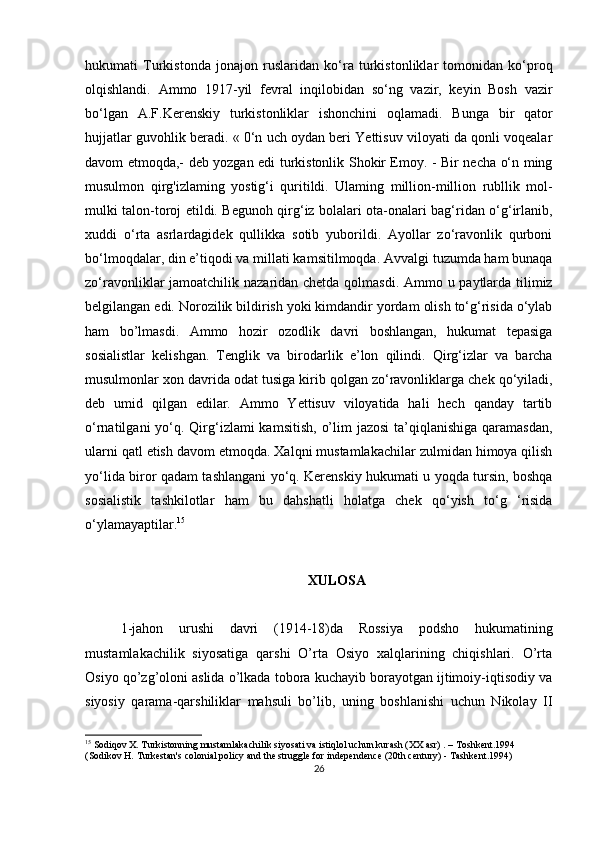 hukumati   Turkistonda   jonajon   ruslaridan   ko‘ra   turkistonliklar   tomonidan   ko‘proq
olqishlandi.   Ammo   1917-yil   fevral   inqilobidan   so‘ng   vazir,   keyin   Bosh   vazir
bo‘lgan   A.F.Kerenskiy   turkistonliklar   ishonchini   oqlamadi.   Bunga   bir   qator
hujjatlar guvohlik beradi. « 0‘n uch oydan beri Yettisuv viloyati da qonli voqealar
davom etmoqda,- deb yozgan edi turkistonlik Shokir Emoy. - Bir necha o‘n ming
musulmon   qirg'izlaming   yostig‘i   quritildi.   Ulaming   million-million   rubllik   mol-
mulki talon-toroj etildi. Begunoh qirg‘iz bolalari ota-onalari bag‘ridan o‘g‘irlanib,
xuddi   o‘rta   asrlardagidek   qullikka   sotib   yuborildi.   Ayollar   zo‘ravonlik   qurboni
bo‘lmoqdalar, din e’tiqodi va millati kamsitilmoqda. Avvalgi tuzumda ham bunaqa
zo‘ravonliklar jamoatchilik nazaridan chetda qolmasdi. Ammo u paytlarda tilimiz
belgilangan edi. Norozilik bildirish yoki kimdandir yordam olish to‘g‘risida o‘ylab
ham   bo’lmasdi.   Ammo   hozir   ozodlik   davri   boshlangan,   hukumat   tepasiga
sosialistlar   kelishgan.   Tenglik   va   birodarlik   e’lon   qilindi.   Qirg‘izlar   va   barcha
musulmonlar xon davrida odat tusiga kirib qolgan zo‘ravonliklarga chek qo‘yiladi,
deb   umid   qilgan   edilar.   Ammo   Yettisuv   viloyatida   hali   hech   qanday   tartib
o‘rnatilgani  yo‘q. Qirg‘izlami  kamsitish,  o’lim  jazosi  ta’qiqlanishiga  qaramasdan,
ularni qatl etish davom etmoqda. Xalqni mustamlakachilar zulmidan himoya qilish
yo‘lida biror qadam tashlangani yo‘q. Kerenskiy hukumati u yoqda tursin, boshqa
sosialistik   tashkilotlar   ham   bu   dahshatli   holatga   chek   qo‘yish   to‘g   ‘risida
o‘ylamayaptilar. 15
XULOSA
1-jahon   urushi   davri   (1914-18)da   Rossiya   podsho   hukumatining
mustamlakachilik   siyosatiga   qarshi   O’rta   Osiyo   xalqlarining   chiqishlari.   O’rta
Osiyo qo’zg’oloni aslida o’lkada tobora kuchayib borayotgan ijtimoiy-iqtisodiy va
siyosiy   qarama-qarshiliklar   mahsuli   bo’lib,   uning   boshlanishi   uchun   Nikolay   II
15
 Sodiqov X. Turkistonning mustamlakachilik siyosati va istiqlol uchun kurash (XX asr) . – Toshkent.1994 
(Sodikov H. Turkestan's colonial policy and the struggle for independence (20th century) - Tashkent.1994)
26 