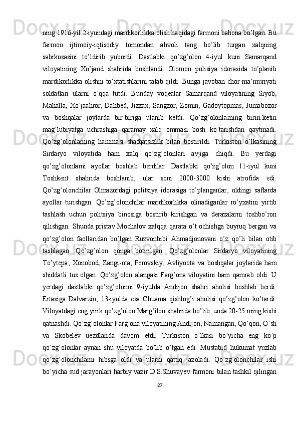 ning 1916-yil 2-iyundagi mardikorlikka olish haqidagi farmoni bahona bo’lgan. Bu
farmon   ijtimoiy-iqtisodiy   tomondan   ahvoli   tang   bo’lib   turgan   xalqning
sabrkosasini   to’ldirib   yubordi.   Dastlabki   qo’zg’olon   4-iyul   kuni   Samarqand
viloyatining   Xo’jand   shahrida   boshlandi.   Olomon   polisiya   idorasida   to’planib
mardikorlikka olishni to’xtatishlarini talab qildi. Bunga javoban chor ma’muriyati
soldatlari   ularni   o’qqa   tutdi.   Bunday   voqealar   Samarqand   viloyatining   Siyob,
Mahalla,   Xo’jaahror,  Dahbed,  Jizzax,  Sangzor,  Zomin,  Gadoytopmas,   Jumabozor
va   boshqalar   joylarda   bir-biriga   ulanib   ketdi.   Qo’zg’olonlarning   birin-ketin
mag’lubiyatga   uchrashiga   qaramay   xalq   ommasi   bosh   ko’tarishdan   qaytmadi.
Qo’zg’olonlarning   hammasi   shafqatsizlik   bilan   bostirildi.   Turkiston   o’lkasining
Sirdaryo   viloyatida   ham   xalq   qo’zg’olonlari   avjiga   chiqdi.   Bu   yerdagi
qo’zg’olonlarni   ayollar   boshlab   berdilar.   Dastlabki   qo’zg’olon   11-iyul   kuni
Toshkent   shahrida   boshlanib,   ular   soni   2000-3000   kishi   atrofida   edi.
Qo’zg’olonchilar   Olmazordagi   politsiya   idorasiga   to’planganlar,   oldingi   saflarda
ayollar   turishgan.   Qo’zg’olonchilar   mardikorlikka   olinadiganlar   ro’yxatini   yirtib
tashlash   uchun   politsiya   binosiga   bostirib   kirishgan   va   derazalarni   toshbo’ron
qilishgan. Shunda pristav Mochalov  xalqqa qarata o’t ochishga buyruq bergan va
qo’zg’olon   faollaridan   bo’lgan   Ruzvonbibi   Ahmadjonovani   o’z   qo’li   bilan   otib
tashlagan.   Qo’zg’olon   qonga   botirilgan.   Qo’zg’olonlar   Sirdaryo   viloyatining
To’ytepa,   Xonobod,   Zangi-ota,   Perovskiy,   Avliyoota   va   boshqalar   joylarida   ham
shiddatli   tus   olgan.   Qo’zg’olon   alangasi   Farg’ona   viloyatini   ham   qamrab   oldi.   U
yerdagi   dastlabki   qo’zg’olonni   9-iyulda   Andijon   shahri   aholisi   boshlab   berdi.
Ertasiga   Dalvarzin,   13-iyulda   esa   Chuama   qishlog’i   aholisi   qo’zg’olon   ko’tardi.
Viloyatdagi eng yirik qo’zg’olon Marg’ilon shahrida bo’lib, unda 20-25 ming kishi
qatnashdi. Qo’zg’olonlar Farg’ona viloyatining Andijon, Namangan, Qo’qon, O’sh
va   Skobelev   uezdlarida   davom   etdi.   Turkiston   o’lkasi   bo’yicha   eng   ko’p
qo’zg’olonlar   aynan   shu   viloyatda   bo’lib   o’tgan   edi.   Mustabid   hukumat   yuzlab
qo’zg’olonchilarni   hibsga   oldi   va   ularni   qattiq   jazoladi.   Qo’zg’olonchilar   ishi
bo’yicha sud jarayonlari harbiy vazir D.S.Shuvayev farmoni bilan tashkil qilingan
27 