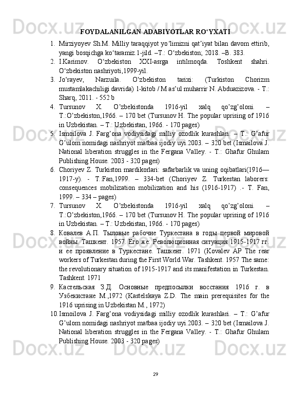 FOYDALANILGAN ADABIYOTLAR RO‘YXATI
1. Mirziyoyev Sh.M. Milliy taraqqiyot yo limizni qat iyat bilan davom ettirib,ʻ ʼ
yangi bosqichga ko taramiz.1-jild. –T.: O zbekiston; 2018. –B. 383.	
ʻ ʻ
2. I.Karimov.   O zbekiston   XXI-asrga   intilmoqda.   Toshkent   shahri.	
ʻ
O zbekiston nashriyoti,1999-yil.	
ʻ
3. Jo‘rayev,   Narzuila.   O‘zbekiston   tarixi:   (Turkiston   Chorizm
mustamlakachiligi davrida) 1-kitob / M as’ul muharrir N. Abduazizova. -  Т .:
Sharq, 2011. - 552 b
4. Tursunov   X.   O’zbekistonda   1916-yil   xalq   qo’zg’oloni.   –
T.:O’zbekiston,1966. – 170 bet (Tursunov H. The popular uprising of 1916
in Uzbekistan. – T.: Uzbekistan, 1966. - 170 pages) 
5. Ismoilova   J.   Farg’ona   vodiysidagi   milliy   ozodlik   kurashlari.   –   T.:   G’afur
G’ulom nomidagi nashriyot matbaa ijodiy uyi.2003. – 320 bet (Ismailova J.
National   liberation   struggles   in   the   Fergana   Valley.   -   T.:   Ghafur   Ghulam
Publishing House. 2003 - 320 pages)
6. Choriyev Z. Turkiston mardikorlari: safarbarlik va uning oqibatlari(1916—
1917-y).   -   T.:Fan,1999.   –   334-bet   (Choriyev   Z.   Turkestan   laborers:
consequences   mobilization   mobilization   and   his   (1916-1917)   .-   T.   Fan,
1999. – 334 – pages)
7. Tursunov   X.   O’zbekistonda   1916-yil   xalq   qo’zg’oloni.   –
T.:O’zbekiston,1966. – 170 bet (Tursunov H. The popular uprising of 1916
in Uzbekistan. – T.: Uzbekistan, 1966. - 170 pages) 
8. Ковалев   А.П.   Тыловые   рабочие   Туркестана   в   годы   первой   мировой
войны. Ташкент. 1957. Его же: Революционная ситуация 1915-1917 гг.
и   ее   проявление   в   Туркестане.   Ташкент .   1971   (Kovalev   AP   The   rear
workers of Turkestan during the First World War. Tashkent. 1957 The same:
the revolutionary situation of 1915-1917 and its manifestation in Turkestan.
Tashkent. 1971 
9. Кастельская   З . Д .   Основные   предпосылки   восстания   1916   г .   в
Узбекистане   М .,1972   (Kastelskaya   Z.D.   The   main   prerequisites   for   the
1916 uprising in Uzbekistan M., 1972) 
10. Ismoilova   J.   Farg’ona   vodiysidagi   milliy   ozodlik   kurashlari.   –   T.:   G’afur
G’ulom nomidagi nashriyot matbaa ijodiy uyi.2003. – 320 bet (Ismailova J.
National   liberation   struggles   in   the   Fergana   Valley.   -   T.:   Ghafur   Ghulam
Publishing House. 2003 - 320 pages) 
29 